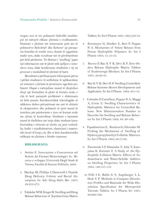 Farmaceutika Praktike / Industria Farmaceutike 57 
tregon sesi të tre polimerët hidrofilë modulo-jnë 
në mënyrë efikase çlirimin e ovalbuminës. 
Sistemet e çlirimit më interesante janë ato të 
polimerëve Kelcoloid® dhe Keltone® që paraqe-sin 
kinetika të rendit zero, shumë të ngjashme 
midis tyre, duke rezultuar më të përshtatshme 
për këtë përdorim. Të dhënat e “swelling” japin 
një informacion më të plotë mbi sjelljen e siste-meve 
tona, duke konfirmuar rëndësinë e tij në 
proceset e modulimit të çlirimit të barit. 
Rezultatet e përftuara janë inkurajuese përsa 
i përket studimeve të ardhshme të aplikueshme 
në sistemet e çlirimit të proteinave nga këto po-limerë. 
Hapat e mëtejshme mund të drejtohen 
drejt një formulimi të plotë të formës orale, e 
cila të ketë parasysh problemet e diskutuara 
në këtë punim. Karakteristikat teknologjike të 
tabletave duhen përmirësuar me anë të shtimit 
të eksipientëve dhe polimerë të tjerë mund të 
testohen për përdorimin e tyre në format orale 
me çlirim të kontrolluar. Studimet e bymimit 
mund të thellohen më tutje duke studiuar kara-kteristikat 
e shtresës së xhelit, siç janë veshtul-lia, 
kufiri i rrjedhshmërisë, elasticiteti i materi-alit 
(testi i Creep), etj. dhe si këto karakteristika 
ndikojnë në çlirimin e lëndës vepruese. 
BIBLIOGRAFIA 
1 Sorisio E. Innovazione e Concorrenza nel 
Settore dei Farmaci Biotecnologici. In: Ri-cerca 
e sviluppo, Università Degli Studi di 
Torino, Facoltà di Scienze Politiche, 2004. 
2 Mackay M, Phillips J, Hastewell J. Peptide 
Drug Delivery: Colonic and Rectal Ab-sorption. 
In: Adv Drug Deliv Rev 1997; 
28:253-273. 
3 Talukdar M M, Kinget R. Swelling and Drug 
Release Behaviour of Xanthan Gum Matrix 
Tablets. In: Int J Pharm 1995; 120(1):63-72. 
4 Korsmeyer G, Doelker E, Buri P, Peppas 
N A. Mechanism of Solute Release from 
Porose Hydrophilic Polymers. In: Int J 
Pharm 1983; 15: 25-35. 
5 Bavera P, Rao K V R, Devi K P. Zero Or-ders 
Release Hydropilic Matrix Tablets 
of B-adrenergic Blockers. In: Int J Pharm 
1987; 39:39-45. 
6 Rao K V R, Devi K P. Swelling Controlled- 
Release Systems: Recent Developments and 
Application. In: Int J Pharm 1988; 48:1-13. 
7 Colombo P, Castellani, Peppas N A, Maggi 
A, Conte U. Swelling Characteristics of 
Hydrophilic Matrices for Controlled Re-lease: 
New Dimensionaless Number to 
Describe the Swelling and Release Behav-ior 
In: Int J Pharm 1992; 88: 99-109; 
8 Papadimitriou E, Buckton G, Efentakis M. 
Probing the Mechanism of Swelling of 
Hydroxypropylmethyl Cellulole Matrices. 
In: Int J Pharm 1993; 98:57-62. 
9 Panomsuk S P, Hatanaka T, Aiba T, Kata-yama 
K, Koizumi T. A Study of the Hy-drophilic 
Cellulose Matrix: Effects of In-domethacin 
and Water-Soluble Additive 
on Swelling Properties. In: Int J Pharm 
1995; 126:147-153. 
10 Polli J E, Rekhi G S, Augsburger L L, 
Shah V P. Methods to Compare Dissolu-tion 
Profiles and Rationale for Wide Dis-solution 
Specification for Metroprolol 
Tartrate Tablets. In: J Pharm Sci 1997; 
86:690-700. 
 