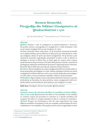 Farmaceutika Praktike / Industria Farmaceutike 
Kremrat Kozmetikë, 
Përzgjedhja dhe Ndikimi i Emulgatorëve në 
Qëndrueshmërinë e tyre 
Mgs. Brunilda Myftari,1* Desantila Pervana,2 Feriha Jucja3 
Abstrakt 
Qëllimi: Studimi i rolit të emulgatorit në qëndrueshmërinë e kremrave 
kozmetikë, mënyra e përzgjedhjes së emulgatorëve, si edhe krahasimi i rolit 
të një sistemi emulgatorësh me një emulgator të vetëm. 
Metoda: Kontrolli cilësor është kryer në dy formulime kremrash kozmetikë 
me të njëjtën përbërje, përveç faktit që në njërin prej tyre është përdorur vetëm 
një emulgator, ndërsa në tjetrin një sistem emulgatorësh. Të dy kremrat i janë 
nënshtruar kontrollit organoleptik, përcaktimit të pH-it si dhe të aftësisë së 
përhapjes së kremit në lëkurë dhe, së fundi, gjatë tre muajve është vrojtuar 
qëndrueshmëria e këtyre kremrave. Për këtë është përdorur metoda e vjetërimit të 
përshpejtuar, nëpërmjet nënshtrimit të dy mostrave ndaj temperaturave ekstreme. 
Kontrolli cilësor është kryer para dhe pas zbatimit të këtyre kushteve. 
Rezultatet: Kremi i përgatitur me sistem emulgatorësh është më i qëndrueshëm se 
kremi që përmban një emulgator të vetëm. Aftësia e përhapjes së kremit me sistem 
emulgatorësh në lëkurë është më e mirë se ajo e kremit që përmban një emulgator 
të vetëm. Këtë e vërteton krahasimi statistikor i lakoreve ekstensiomatëse. 
Përfundimet: Nga rezultatet e marra mbi qëndrueshmërinë e kremrave nxjerrim 
përfundimin që formulimi, ku kemi përdorur sistem emulgatorësh është më i 
qëndrueshëm sesa formulimi ku kemi përdorur një emulgator të vetëm. 
Fjalë kyçe: Emulgator; Kremra kozmetikë; Qëndrueshmëri. 
Abstrakt 
Cosmetic creams, the selection and effect of emulsifiers on their stability. 
Aim of the study: Demonstrates the effect of the emulsifier on the stability 
of cosmetic creams, the procedure of selection of a specific emulsifier and 
compares the effect of a single emulsifier to that of a system of emulsifiers. 
Method: Prepare two formulations with the same ingredients, but using 
different emulsifiers: formulation I with one emulsifier and formulation II with a 
combination of two emulsifiers. The quality control consist in organoleptic control, 
58 
1 Departamenti i Farmacisë, Fakulteti i Mjekësisë, UT 
2 Ndërmarrja Farmaceutike PROFARMA 
3 Ndërmarrja e Prodhimeve Kozmetike “Beba Biochem” 
* e-mail: brunaph@yahoo.com 
 