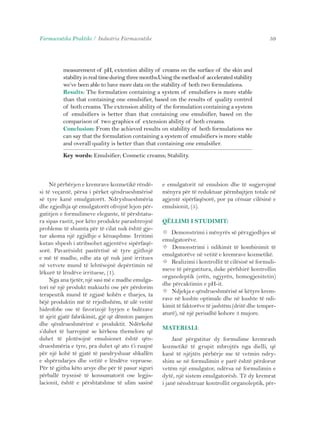 Farmaceutika Praktike / Industria Farmaceutike 59 
measurement of pH, extention ability of creams on the surface of the skin and 
stability in real time during three months.Using the method of accelerated stability 
we’ve been able to have more data on the stability of both two formulations. 
Results: The formulation containing a system of emulsifiers is more stable 
than that containing one emulsifier, based on the results of quality control 
of both creams. The extension ability of the formulation containing a system 
of emulsifiers is better than that containing one emulsifier, based on the 
comparison of two graphics of extension ability of both creams. 
Conclusion: From the achieved results on stability of both formulations we 
can say that the formulation containing a system of emulsifiers is more stable 
and overall quality is better than that containing one emulsifier. 
Key words: Emulsifier; Cosmetic creams; Stability. 
Në përbërjen e kremrave kozmetikë rëndë-si 
të veçantë, përsa i përket qëndrueshmërisë 
së tyre kanë emulgatorët. Ndryshueshmëria 
dhe zgjedhja që emulgatorët ofrojnë lejon për-gatitjen 
e formulimeve elegante, të përshtatu-ra 
sipas rastit, por këto produkte parashtrojnë 
probleme të shumta për të cilat nuk është gje-tur 
akoma një zgjidhje e kënaqshme. Irritimi 
kutan shpesh i atribuohet agjentëve sipërfaqë-sorë. 
Pavarësisht pastërtisë së tyre gjithnjë 
e më të madhe, edhe ata që nuk janë irritues 
në vetvete mund të lehtësojnë depërtimin në 
lëkurë të lëndëve irrituese, (1). 
Nga ana tjetër, një sasi më e madhe emulga-tori 
në një produkt makiazhi ose për përdorim 
terapeutik mund të zgjasë kohën e tharjes, ta 
bëjë produktin më të rrjedhshëm, të ulë vetitë 
hidrofobe ose të favorizojë hyrjen e bulëzave 
të ajrit gjatë fabrikimit, gjë që dëmton pamjen 
dhe qëndrueshmërinë e produktit. Ndërkohë 
s’duhet të harrojmë se kërkesa themelore që 
duhet të plotësojnë emulsionet është qën-drueshmëria 
e tyre, pra duhet që ato t’i ruajnë 
për një kohë të gjatë të pandryshuar shkallën 
e shpërndarjes dhe vetitë e lëndëve vepruese. 
Për të gjitha këto arsye dhe për të pasur siguri 
përballë trysnisë të konsumatorit ose legjis-lacionit, 
është e përshtatshme të ulim sasinë 
e emulgatorit në emulsion dhe të sugjerojmë 
mënyra për të reduktuar përmbajtjen totale në 
agjentë sipërfaqësorë, por pa cënuar cilësinë e 
emulsionit, (5). 
QËLLIMI I STUDIMIT: 
 Demonstrimi i mënyrës së përzgjedhjes së 
emulgatorëve. 
 Demonstrimi i ndikimit të kombinimit të 
emulgatorëve në vetitë e kremrave kozmetikë. 
 Realizimi i kontrollit të cilësisë së formuli-meve 
të përgatitura, duke përfshirë kontrollin 
organoleptik (erën, ngjyrën, homogjenitetin) 
dhe përcaktimin e pH-it. 
 Ndjekja e qëndrueshmërisë së këtyre krem-rave 
në kushte optimale dhe në kushte të ndi-kimit 
të faktorëve të jashtëm (dritë dhe temper-aturë), 
në një periudhë kohore 3 mujore. 
MATERIALI: 
Janë përgatitur dy formulime kremrash 
kozmetikë të grupit mbrojtës nga dielli, që 
kanë të njëjtën përbërje me të vetmin ndry-shim 
se në formulimin e parë është përdorur 
vetëm një emulgator, ndërsa në formulimin e 
dytë, një sistem emulgatorësh. Të dy kremrat 
i janë nënshtruar kontrollit organoleptik, për- 
 