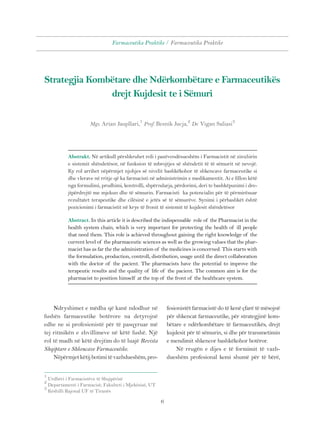 Farmaceutika Praktike / Farmaceutika Praktike 
Strategjia Kombëtare dhe Ndërkombëtare e Farmaceutikës 
drejt Kujdesit te i Sëmuri 
Mgs. Arian Jaupllari,1 Prof. Besnik Jucja,2 Dr. Vigan Saliasi3 
Abstrakt. Në artikull përshkruhet roli i pazëvendësueshëm i Farmacistit në zinxhirin 
e sistemit shëndetësor, në funksion të mbrojtjes së shëndetit të të sëmurit në nevojë. 
Ky rol arrihet nëpërmjet njohjes së nivelit bashkëkohor të shkencave farmaceutike si 
dhe vlerave në rritje që ka farmacisti në administrimin e medikamentit. Ai e fillon këtë 
nga formulimi, prodhimi, kontrolli, shpërndarja, përdorimi, deri te bashkëpunimi i dre-jtpërdrejtë 
me mjekun dhe të sëmurin. Farmacisti ka potencialin për të përmirësuar 
rezultatet terapeutike dhe cilësinë e jetës së të sëmurëve. Synimi i përbashkët është 
pozicionimi i farmacistit në krye të fronit të sistemit të kujdesit shëndetësor 
Abstract. In this article it is described the indispensable role of the Pharmacist in the 
health system chain, which is very important for protecting the health of ill people 
that need them. This role is achieved throughout gaining the right knowledge of the 
current level of the pharmaceutic sciences as well as the growing values that the phar-macist 
has as far the the administration of the medicines is concerned. This starts with 
the formulation, production, controll, distribution, usage until the direct collaboration 
with the doctor of the pacient. The pharmacists have the potential to improve the 
terapeutic results and the quality of life of the pacient. The common aim is for the 
pharmacist to position himself at the top of the front of the healthcare system. 
Ndryshimet e mëdha që kanë ndodhur në 
fushën farmaceutike botërore na detyrojnë 
edhe ne si profesionistë për të pasqyruar më 
tej ritmikën e zhvillimeve në këtë fushë. Një 
rol të madh në këtë drejtim do të luajë Revista 
Shqiptare e Shkencave Farmaceutike. 
Nëpërmjet këtij botimi të vazhdueshëm, pro- 
1 Urdhëri i Farmacistëve të Shqipërisë 
2 Departamenti i Farmacisë, Fakulteti i Mjekësisë, UT 
3 Këshilli Rajonal UF të Tiranës 
6 
fesionistët farmacistë do të kenë çfarë të mësojnë 
për shkencat farmaceutike, për strategjinë kom-bëtare 
e ndërkombëtare të farmaceutikës, drejt 
kujdesit për të sëmurin, si dhe për transmetimin 
e mendimit shkencor bashkëkohor botëror. 
Në rrugën e dijes e të formimit të vazh-dueshëm 
profesional kemi shumë për të bërë, 
 