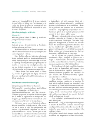 Farmaceutika Praktike / Industria Farmaceutike 65 
vu re se për 1 muaj pH-i i të dy kremrave është 
brenda kufijve të lejuar nga Farmakopea, si në 
rastin kur kremrat ruhen në temperaturë nën 
25ºC, edhe kur mbahen në termostat në tem-peratura 
skajshme. 
Aftësia e përhapjes në lëkurë 
Mostra Nr.I 
Sasia në gram e kremit =1.0664 g. Rezultatet 
janë paraqitur në tabelën 3. 
Mostra Nr.II 
Sasia në gram e kremit=1.0654 g. Rezultatet 
janë paraqitur në tabelën 4. 
Mbi bazën e këtyre të dhënave u ndërtuan 
lakoret ekstensiomatëse të paraqitura përkatë-sisht 
në grafikët 1 dhe 2. 
Siç e shohim edhe nga lakoret e ndërtuara, 
kremi ku kemi përdorur sistem emulgatorësh 
ka një aftësi përhapëse më të mirë. Që në fillim, 
ai u përhap me shpejtësi në një sipërfaqe më të 
madhe, se sa ai me një emulgator, ndërsa më 
pas me shtimin e peshave të tjera shohim një 
rritje pothuajse të njëtrajtshme të sipërfaqes. 
Duke u nisur këto lakore mund të themi 
se, Mostra II përhapet më shpejt në lëkurë 
dhe, për rrjedhojë edhe efekti mbrojtës do të 
fillojë më shpejt. 
Rezultatet e kontrollit mikroskopik 
Vërejmë figurat dhe bëjmë krahasimet: 
Në fotografitë e paraqitura duken qartë pikëzat 
e vajit të shpërndara në fazën ujore. 
Nga krahasimi i figurave 1 me 2 dhe 1.1 me 2.1 
vërejtëm që pikëzat e vajit në mostrën II janë 
më të imëta, të shpërndara në mënyrë më ho-mogjene, 
çka do të thotë që tek mostra II kemi 
një përzierje më të mirë të të dyja fazave. 
Në fotot e marra nga vëzhgimi në mikros-kop 
me zmadhim 20 duken qartë edhe grim-cat 
më të imëta të vajit dhe pamja është më 
e qartë. Nga krahasimi i figurave 1.2 dhe 1.3 
përkatësisht me 2.2 dhe 2.3 duket qartë se tek 
mostra II faza e brendshme është e ndarë në një 
numër më të madh grimcash të vogla. Shkalla 
e shpërndarjes në këtë emulsion është më e 
madhe e, si rrjedhim, pritet që ky emulsion të 
jetë më i qëndrueshëm, se sa emulsioni I. Pra-nia 
e grimcave me përmasa më të mëdha tek 
emulsioni I tregon për një prirje të tyre për t’u 
bashkuar, gjë që do të çojë në një ndarje më të 
shpejtë të të dy fazave tek ky krem. 
Me anën e mikroskopit kemi vlerësuar edhe 
shkallën e imtësisë së grimcave të fazës vajore 
të shpërndara në fazën ujore. Me anën e një 
programi kompjuterik të lidhur me mikros-kopin 
dhe aparatin fotografik tek fotot 1.2 dhe 
2.2 me zmadhim 20, u përcaktua diametri i 14 
grimcave të zgjedhura rastësisht (randomized). 
Duke u nisur nga përmasat grimcat e fazës së 
shpërndarë u klasifikuan në tre grupe. 
Në tab. 5 jepen tre grupet e grimcave dhe 
madhësitë e tyre. Vërejmë se grimca më e 
vogël ka madhësinë 3.5 mikron dhe grimca më 
e madhe ka madhësinë 25.6 mikron. Madhësia 
mesatare e grimcave është 12.34 mikron. 
Po të shikojmë tab. 6 për madhësinë e grim-cave 
të fazës së shpërndarë tek Mostra 2 vëre-jmë 
se: Grimca më e vogël ka madhësinë 2.1 
mikron, ndërkohë që grimca më e madhe e ka 
23.1 mikron. Pra madhësia mesatare e grim-cave: 
është 9.45 mikron. 
Pra, luhatja e madhësisë së grimcave dhe 
madhësia mesatare e grimcave në mostrën II, 
janë më të vogla krahasuar me mostrën I, çka 
do të thotë që faza e brendshme në mostrën II 
ku kemi përdorur sistem emulgatorësh, është 
e ndarë në një numër më të madh grimcash të 
vogla, është e shpërndarë në mënyrë më të 
njëtrajtshme e, si pasojë, kjo mostër do ketë 
qëndrueshmëri më të mirë. 
Nga vëzhgimi i qëndrueshmërisë së krem-rave 
u vërejt se: 
• Si rezultat i ruajtjes në temperaturë mjedisi 
si mostra I, formulim ku kemi përdorur një 
emulgator të vetëm, ashtu edhe mostra II, for-mulim 
ku kemi përdorur sistem emulgatorësh, 
nuk janë ndarë. 
• Si rezultat i nënshtrimit të mostrave alternimit 
të cikleve me temperaturë të lartë dhe të ulët, 
 