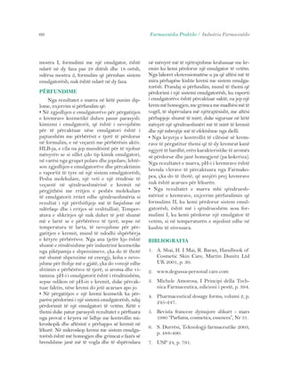 66 Farmaceutika Praktike / Industria Farmaceutike 
mostra I, formulimi me një emulgator, është 
ndarë në dy faza pas 28 ditësh dhe 18 orësh, 
ndërsa mostra 2, formulim që përmban sistem 
emulgatorësh, nuk është ndarë në dy faza. 
PËRFUNDIME 
Nga rezultatet e marra në këtë punim dip-lome, 
nxjerrim si përfundim që: 
• Në zgjedhjen e emulgatorëve për përgatitjen 
e kremrave kozmetikë duhen pasur parasysh: 
kimizmi i emulgatorit, që është i nevojshëm 
për të përcaktuar nëse emulgatori është i 
pajtueshëm me përbërësit e tjerë të përdorur 
në formulim, e në veçanti me përbërësin aktiv. 
HLB-ja, e cila na jep mundësinë për të njohur 
mënyrën se si sillet çdo tip kimik emulgatori, 
në varësi nga grupet polare dhe jopolare, lehtë-son 
zgjedhjen e emulgatorëve dhe përcaktimin 
e raportit të tyre në një sistem emulgatorësh; 
Pesha molekulare, një veti e një rëndësie të 
veçantë në qëndrueshmërinë e kremit në 
përgjithësi me rritjen e peshës molekulare 
të emulgatorit rritet edhe qëndrueshmëria si 
rezultat i një përthithjeje më të fuqishme në 
ndërfaqe dhe i rritjes së veshtullisë; Temper-atura 
e shkrirjes që nuk duhet të jetë shumë 
më e lartë se e përbërësve të tjerë, sepse në 
temperatura të larta, të nevojshme për për-gatitjen 
e kremit, mund të ndodhi shpërbërja 
e këtyre përbërësve. Nga ana tjetër kjo është 
shumë e rëndësishme për industrinë kozmetike 
nga pikëpamja e shpenzimeve, çka do të thotë 
më shumë shpenzime në energji, koha e nevo-jshme 
për ftohje më e gjatë, çka do vonojë edhe 
shtimin e përbërësve të tjerë, si aroma dhe vi-tamina. 
pH-i i emulgatorit është i rëndësishëm, 
sepse ndikon në pH-in e kremit, duke përcak-tuar 
faktin, nëse kremi do jetë acarues apo jo. 
• Në përgatitjen e një kremi kozmetik ka për-parësi 
përdorimi i një sistemi emulgatorësh, ndaj 
përdorimit të një emulgatori të vetëm. Këtë e 
themi duke patur parasysh rezultatet e përftuara 
nga provat e kryera në lidhje me kontrollin mi-kroskopik 
dhe aftësinë e përhapjes së kremit në 
lëkurë. Në mikroskop kremi me sistem emulga-torësh 
është më homogjen dhe grimcat e fazës së 
brendshme janë më të vogla dhe të shpërndara 
në mënyrë më të njëtrajtshme krahasuar me kr-emin 
ku kemi përdorur një emulgator të vetëm. 
Nga lakoret ekstensiomatëse u pa që aftësi më të 
mira përhapëse kishte kremi me sistem emulga-torësh. 
Prandaj si përfundim, mund të themi që 
përdorimi i një sistemi emulgatorësh, ku raporti 
i emulgatorëve është përcaktuar saktë, na jep një 
krem më homogjen, me grimca me madhësi më të 
vogël, të shpërndara më njëtrajtësisht, me aftësi 
përhapjeje shumë të mirë, duke siguruar në këtë 
mënyrë një qëndrueshmëri më të mirë të kremit 
dhe një mbrojtje më të efektshme nga dielli. 
• Nga kryerja e kontrollit të cilësisë së krem-rave 
të përgatitur themi që të dy kremrat kanë 
ngjyrë të bardhë, erën karakteristike të aromës 
së përdorur dhe janë homogjenë (pa kokrriza). 
Nga rezultatet e marra, pH-i i kremrave është 
brenda vlerave të përcaktuara nga Farmako-pea, 
çka do të thotë, që asnjëri prej kremrave 
nuk është acarues për lëkurën. 
• Nga rezultatet e marra mbi qëndruesh-mërinë 
e kremrave, nxjerrim përfundimin që 
formulimi II, ku kemi përdorur sistem emul-gatorësh, 
është më i qëndrueshëm sesa for-mulimi 
I, ku kemi përdorur një emulgator të 
vetëm, si në temperaturën e mjedisit edhe në 
kushte të stresuara. 
BIBLIOGRAFIA 
1. A. Shai, H. I Mai, R. Baran, Handbook of 
Cosmetic Skin Care, Martin Dunitz Ltd 
UK 2001, p. 30. 
2. www.degussa-personal care.com 
3. Michele Amorosa, I Principi della Tech-nica 
Farmaceutica, edicioni i pestë, p. 394. 
4. Pharmaceutical dosage forms, volumi 2, p. 
245-247. 
5. Revista franceze dymujore shkurt - mars 
1980 “Parfums, cosmetics, essences”, Nr 31. 
6. S. Durrësi, Teknologji farmaceutike 2003, 
p. 488-490. 
7. USP 24, p. 791. 
 
