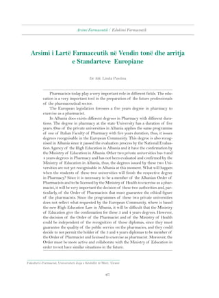 Arsimi Farmaceutik / Edukimi Farmaceutik 
Arsimi i Lartë Farmaceutik në Vendin tonë dhe arritja 
e Standarteve Europiane 
Dr. Shk. Linda Pustina 
Pharmacists today play a very important role in different fields. The edu-cation 
is a very important tool in the preparation of the future professionals 
Fakulteti i Farmacisë, Universiteti Zoja e Këshillit të Mirë, Tiranë 
67 
of the pharmaceutical sector. 
The European legislation foresees a five years degree in pharmacy to 
exercise as a pharmacist. 
In Albania does exists different degrees in Pharmacy with different dura-tions. 
The degree in pharmacy at the state University has a duration of five 
years. One of the private universities in Albania applies the same programme 
of one of Italian Faculty of Pharmacy with five years duration, thus, it issues 
degrees recognisable in the European Community. This degree is also recog-nised 
in Albania since it passed the evaluation process by the National Evalua-tion 
Agency of the High Education in Albania and it have the confirmation by 
the Ministry of Education in Albania. Other two private universities has 3 and 
4 years degrees in Pharmacy and has not been evaluated and confirmed by the 
Ministry of Education in Albania, thus, the degrees issued by these two Uni-versities 
are not yet recognisable in Albania at this moment. What will happen 
when the students of these two universities will finish the respective degree 
in Pharmacy? Since it is necessary to be a member of the Albanian Order of 
Pharmacists and to be licensed by the Ministry of Health to exercise as a phar-macist, 
it will be very important the decision of these two authorities and, par-ticularly, 
of the Order of Pharmacists that must guarantee the ethical figure 
of the pharmacists. Since the programmes of these two private universities 
does not reflect what requested by the European Community, where is based 
the new High Education Law in Albania, it will be difficult that the Ministry 
of Education give the confirmation for these 3 and 4 years degrees. However, 
the decision of the Order of the Pharmacist and of the Ministry of Health 
could be independent of the recognition of those diplomas, since they must 
guarantee the quality of the public service on the pharmacies, and they could 
decide to not permit the holder of the 3 and 4 years diplomas to be member of 
the Order of Pharmacist and licensed to exercise as pharmacist. Moreover, the 
Order must be more active and collaborate with the Ministry of Education in 
order to not have similar situations in the future. 
 