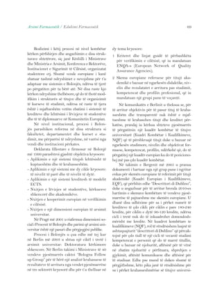 Arsimi Farmaceutik / Edukimi Farmaceutik 69 
Realizimi i këtij procesi në nivel kombëtar 
kërkon përfshirjen dhe angazhimin e disa struk-turave 
shtetërore, siç janë Këshilli i Ministrave 
dhe Ministria e Arsimit, Konferenca e Rektorëve, 
Institucionet e Sigurimit të Cilësisë, organizatat 
studentore etj. Shumë vende europiane i kanë 
zbatuar tashmë ndryshimet e nevojshme për t’u 
adaptuar me sistemin e Bolonjës, ndërsa të tjerë 
po përgatiten për ta bërë atë. Në disa raste kjo 
kërkon ndryshime thelbësore, që do të thotë mod-ifikim 
i strukturës së titujve dhe të organizimit 
të kurseve të studimit, ndërsa në raste të tjera 
është i mjaftueshëm vetëm zbatimi i sistemit të 
krediteve dhe lehtësimi i lëvizjeve të studentëve 
dhe të të diplomuarve në Komunitetin Europian. 
Në nivel institucional, procesi i Bolon-jës 
parashikon reforma në disa struktura si 
fakultetet, departamentet dhe kurset e stu-dimit, 
me përparësi të ndryshme, në varësi nga 
vendi dhe institucioni përkates. 
Deklarata fillestare e firmosur në Bolonjë 
më 1999 parashtroi gjashtë objektiva kryesore: 
- Aplikimin e një sistemi titujsh lehtësisht të 
kuptueshëm dhe të krahasueshëm. 
- Aplikimin e një sistemi me dy cikle kryesore: 
të nivelit të parë dhe të nivelit të dytë. 
- Aplikimin e një sistemi kreditesh të modelit 
ECTS. 
- Nxitjen e lëvizjes së studentëve, kërkuesve 
shkencorë dhe akademikëve. 
- Nxitjen e kooperimit europian në verifikimin 
e cilësisë. 
- Nxitjen e një dimensioni europian të arsimit 
universitar. 
Në Pragë më 2001 u riafirmua dimensioni so-cial 
i Procesit të Bolonjës dhe parimi që arsimi uni-versitar 
është një pasuri dhe përgjegjësi publike. 
Procesi i Bolonjës u çua edhe më tej kur 
në Berlin më 2003 u shtua një cikël i tretë i 
arsimit universitar: Doktoratura kërkimore 
shkencore. Në Berlin takimi i Ministrave të 40 
vendeve pjesëmarrës caktoi “Bologna Follow 
up Group” për të bërë një analizë krahasuese të 
rezultateve të arritura nga vendet pjesëmarrëse 
në tre sektorët kryesorë dhe për t’u thelluar në 
dy tema kryesore: 
1 Kriteret dhe linjat guidë të përbashkëta 
për verifikimin e cilësisë, që iu mandatuan 
ENQA-s (European Network of Quality 
Assurance Agencies); 
2 Skema europiane referuese për titujt aka-demikë 
e bazuar në ngarkesën didaktike, niv-elin 
dhe rezulatatet e arritura pas studimit, 
kompetencat dhe profilin profesional, që iu 
mandatuan një grupi pune të veçantë. 
Në komunikatën e Berlinit u theksua se, për 
të arritur objektivin për të pasur tituj të kraha-sueshëm 
dhe transparentë nuk është e mjaf-tueshme 
të krahasohen titujt dhe kreditet për-katëse, 
prandaj iu kërkua shteteve pjesëmarrës 
të përgatitnin një kuadër kombëtar të titujve 
universitarë (Kuadri Kombëtar i Kualifikimeve, 
NQF) që të përshkruajë titujt duke u bazuar në 
ngarkesën studimore, nivelin dhe objektivat for-muese, 
kompetencat, profilin, ndërkohë që, do të 
përgatitej një kuadër europian ku do të poziciono-hej 
më pas çdo kuadër kombëtar. 
Në takimin e Bergenit më 2005 u pranua 
dokumenti i hartuar nga një grup pune i ngritur 
enkas për skemën europiane të referimit për titujt 
akademikë (Kuadri Europian i Kualifikimeve, 
EQF), që përfshin edhe “Descrittori di Dublino”, 
duke u angazhuar për të arritur brenda 2010-es 
hartimin e skemave kombëtare të vendeve pjesë-marrëse 
të pajtueshme me skemën europiane. U 
dhanë disa udhëzime për sa i përket numrit të 
krediteve të çdo cikli: për ciklin e pare 180-240 
kredite, për ciklin e dytë 90-120 kredite, ndërsa 
cicli i tretë nuk do të inkuadrohet domosdosh-mërisht 
me kredite. Në kuadrot kombëtare te 
kualifikimeve (NQF), rol të rëndësishem luajnë të 
ashtuquajturit “descrittori di Dublino” që përcak-tojnë 
për çdo tiull të një cicli të vecantë studimi 
kompetencat e personit që do të marrë titullin, 
duke u bazuar në njohuritë, aftësinë për të vënë 
në zbatim njohuritë e përfituara, shprehjen e 
gjykimit, aftësitë komunikuese dhe aftësinë për 
të studiuar. Edhe pse mund të duken shumë të 
përgjithshme, këto pika janë të rëndësishme për 
sa i përket krahasueshmërise së titujve universi- 
 