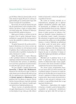 Farmaceutika Praktike / Farmaceutika Praktike 7 
pasi zhvillimi i shkencave farmaceutike ecën me 
ritme shumë të shpejta. Ne jemi të vendosur, të 
gjithë bashkë, për ta vazhduar këtë rrugë, duke 
synuar të arrijmë më të mundshmen. 
Kjo revistë, do të jetë për farmacistët, por 
dhe për profesionistët e tjerë të kujdesit shën-detësor, 
një dritare e hapur në rrugën shken-core 
drejt njohjes dhe zhvillimit të shkencave 
farmaceutike dhe mjekësore botërore. 
Duke qenë të bindur se në këtë revistë do 
ta gjejnë veten të gjithë, theksojmë domos-doshmërinë 
e pasqyrimit dhe transmetimit të 
teorisë dhe praktikës së shkencave farmaceu-tike 
botërore. 
Të gjithë farmacistët dhe profesionistët e 
kujdesit shëndetësor, do të kenë në dorë një 
revistë, në rubrikat e së cilës farmacisti mund 
të aplikohet dhe të ushtrojë profesionin si në 
teori ashtu edhe në praktikë, në përputhje me 
rolin e farmacistit të sotëm. 
Sjellja dhe përçimi i të rejave shkencore 
si dhe i politikave botërore të farmaceutikës, 
nëpërmjet anëtarësimit në forumet më të larta 
të farmacistëve dhe njohurive të mbledhura, 
do të jenë baza e përparimit të profesionistëve 
të sotëm dhe atyre që do të vijnë pas nesh. 
Tri janë shtyllat e kujdesit farmaceutik: 
Farmacisti, i Sëmuri dhe Medikamenti. 
Farmacisti ka rolin kryesor, sepse ai duhet të 
njohë shumë mirë të sëmurin dhe barin që i jep 
atij. Ai e ndjek barin për t’i garantuar të sëmu-rit 
cilësinë, sigurinë dhe efikasitetin, që nga 
prodhimi deri tek dhënia të sëmurit. Farma-cisti 
ka si mision dhënien e barit dhe njohuritë 
e domosdoshme për veprimet, kundërvepri-met, 
përdorimin, kujdesjet përkatëse etj. 
Numri i barnave në qarkullim është rri-tur 
gjatë dhjetëvjeçarëve të fundit, duke çuar 
në disa krijime të reja reale, por edhe sfida të 
mëdha në kontrollin e cilësisë dhe përdorimin 
arsyeshëm të barnave. 
Në vendet në zhvillim, sikundër ato të 
industrializuara, përpjekjet për të siguruar 
kujdesin shëndetësor, përfshirë edhe kujde-sin 
farmaceutik, po përballen me detyra të 
reja. Këtu përfshihet kosto në rritje e kujdesit 
shëndetësor, burime të kufizuara financiare, 
burime të pakta njerëzore në sektorin e ku-jdesit 
për shëndetin, sisteme shëndetësore të 
pa suksesshme, numër i madh i sëmundjeve 
dhe ndryshime në mjedisin social, teknologjik, 
ekononomik dhe politik, me të cilat përballen 
shumica e vendeve. Ndërkohë që globalizimi 
i ka afruar vendet më pranë përsa i përket 
këmbimit të produkteve, shërbimeve si dhe 
në njohjen e diplomave dhe titujve akademikë. 
Po kështu rritja e numrit të udhëtarëve dhe 
migrimi ka çuar në ndryshime të shpejta në 
mjedis dhe kujdesit për shëndetin, që kërkojnë 
zgjidhje të reja. 
Mundësia për të përdorur barna të një 
cilësie të garantuar, mbetet një shqetësim 
madhor në mbarë botën. Një e treta e popull-sisë 
së botës ende nuk ka mundësi të përdorë 
vazhdimisht barnat më të domosdoshme. 
Për shumë njerëz, mospërballimi finan-ciar 
për barna është një dukuri botërore. Më 
të goditurit mbeten të sëmurët në vendet me 
ekonomi në zhvillim dhe ato në tranzicion, ku 
50–90% e mjekimeve të blera janë shpenzime 
të përhershme. Barra rëndon më shumë tek të 
varfërit, të cilët nuk janë të mbrojtur si dhe 
sa duhet, as nga politikat aktuale dhe as nga 
sigurimet shëndetësore. 
Veprimtaria e shpërndarjes dhe ruajtjes 
së barnave, si traditë e punës së farmacistëve, 
veçanërisht në institucionet shëndetësore, 
përfaqëson një tjetër sfidë. Për më tepër, në 
 