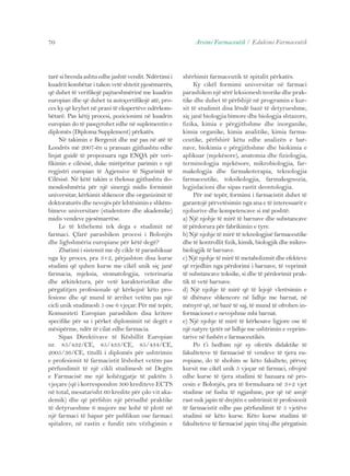 70 Arsimi Farmaceutik / Edukimi Farmaceutik 
tarë si brenda ashtu edhe jashtë vendit. Ndërtimi i 
kuadrit kombëtar i takon vetë shtetit pjesëmarrës, 
që duhet të verifikojë pajtueshmërinë me kuadrin 
europian dhe që duhet ta autoçertifikojë atë, pro-ces 
ky që kryhet në prani të ekspertëve ndërkom-bëtarë. 
Pas këtij procesi, pozicionimi në kuadrin 
europian do të pasqyrohet edhe në suplementin e 
diplomës (Diploma Supplement) përkatës. 
Në takimin e Bergenit dhe më pas në atë të 
Londrës më 2007-ën u pranuan gjithashtu edhe 
linjat guidë të propozuara nga ENQA për veri-fikimin 
e cilësisë, duke mirëpritur parimin e një 
regjistri europian të Agjensive të Sigurimit të 
Cilësisë. Në këtë takim u theksua gjithashtu do-mosdoshmëria 
për një sinergji midis formimit 
universitar, kërkimit shkencor dhe organizimit të 
doktoraturës dhe nevojës për lehtësimin e shkëm-bimeve 
universitare (studentore dhe akademike) 
midis vendeve pjesëmarrëse. 
Le të kthehemi tek dega e studimit në 
farmaci. Çfarë parashikon procesi i Bolonjës 
dhe lighshmëria europiane për këtë degë? 
Zbatimi i sistemit me dy cikle të parashikuar 
nga ky proces, pra 3+2, përjashton disa kurse 
studimi që quhen kurse me cikël unik siç janë 
farmacia, mjeksia, stomatologjia, veterinaria 
dhe arkitektura, për vetë karakteristikat dhe 
përgatitjen profesionale që kërkojnë këto pro-fesione 
dhe që mund të arrihet vetëm pas një 
cicli unik studimesh 5 ose 6 vjeçar. Për më tepër, 
Komuniteti Europian parashikon disa kritere 
specifike për sa i përket diplomimit në degët e 
mësipërme, ndër të cilat edhe farmacia. 
Sipas Direktivave të Këshillit Europian 
nr. 85/432/CE, 85/433/CE, 85/434/CE, 
2005/36/CE, titulli i diplomës për ushtrimin 
e profesionit të farmacistit lëshohet vetëm pas 
përfundimit të një cikli studimesh në Degën 
e Farmacisë me një kohëzgjatje të paktën 5 
vjeçare (që i korrespondon 300 krediteve ECTS 
në total, mesatarisht 60 kredite për çdo vit aka-demik) 
dhe që përfshin një përiudhë praktike 
të detyrueshme 6 mujore me kohë të plotë në 
një farmaci të hapur për publikun ose farmaci 
spitalore, në rastin e fundit nën vëzhgimin e 
shërbimit farmaceutik të spitalit përkatës. 
Ky cikël formimi universitar në farmaci 
parashikon një sërë leksionesh teorike dhe prak-tike 
dhe duhet të përfshijë në programin e kur-sit 
të studimit disa lëndë bazë të detyrueshme, 
siç janë biologjia bimore dhe biologjia shtazore, 
fizika, kimia e përgjithshme dhe inorganike, 
kimia organike, kimia analitike, kimia farma-ceutike, 
përfshirë këtu edhe analizën e bar-nave, 
biokimia e përgjithshme dhe biokimia e 
aplikuar (mjekësore), anatomia dhe fiziologjia, 
terminologjia mjekësore, mikrobiologjia, far-makologjia 
dhe farmakoterapia, teknologjia 
farmaceutike, toksikologjia, farmakognozia, 
legjislacioni dhe sipas rastit deontologjia. 
Për më tepër, formimi i farmacistit duhet të 
garantojë përvetësimin nga ana e të interesuarit e 
njohurive dhe kompetencave si më poshtë: 
a) Një njohje të mirë të barnave dhe substancave 
të përdorura për fabrikimin e tyre. 
b) Një njohje të mirë të teknologjisë farmaceutike 
dhe të kontrollit fizik, kimik, biologjik dhe mikro-biologjik 
të barnave. 
c) Një njohje të mirë të metabolizmit dhe efekteve 
që rrjedhin nga përdorimi i barnave, të veprimit 
të substancave toksike, si dhe të përdorimit prak-tik 
të vetë barnave. 
d) Një njohje të mirë që të lejojë vlerësimin e 
të dhënave shkencore në lidhje me barnat, në 
mënyrë që, në bazë të saj, të mund të ofrohen in-formacionet 
e nevojshme mbi barnat. 
e) Një njohje të mirë të kërkesave ligjore ose të 
një natyre tjetër në lidhje me ushtrimin e veprim-tarive 
në fushën e farmaceutikës. 
Po t’i hedhim një sy ofertës didaktike të 
fakulteteve të farmacisë të vendeve të tjera eu-ropiane, 
do të shohim se këto fakultete, përveç 
kursit me cikël unik 5 vjeçar në farmaci, ofrojnë 
edhe kurse të tjera studimi të bazuara në pro-cesin 
e Bolonjës, pra të formuluara në 3+2 vjet 
studime në fusha të ngjashme, por që në asnjë 
rast nuk japin të drejtën e ushtrimit të profesionit 
të farmacistit edhe pas përfundimit të 5 vjetëve 
studimi në këto kurse. Këto kurse studimi të 
fakulteteve të farmacisë japin tituj dhe përgatisin 
 