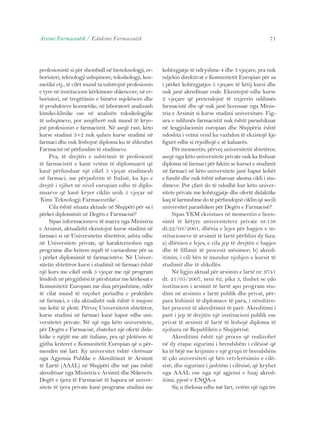 Arsimi Farmaceutik / Edukimi Farmaceutik 71 
profesionistë si për shembull në bioteknologji, er-boristeri, 
teknologji ushqimore, toksikologji, koz-metikë 
etj., të cilët mund ta ushtrojnë profesionin 
e tyre në institucione kërkimore shkencore, në er-boristeri, 
në tregëtimin e bimëve mjekësore dhe 
të produkteve kozmetike, në laboratorë analizash 
kimiko-klinike ose në analizën toksikologjike 
të ushqimeve, por asnjëherë nuk mund të krye-jnë 
profesionin e farmacistit. Në asnjë rast, këto 
kurse studimi 3+2 nuk quhen kurse studimi në 
farmaci dhe nuk lëshojnë diploma ku të shkruhet 
Farmacist në përfundim të studimeve. 
Pra, të drejtën e ushtrimit të profesionit 
të farmacistit e kanë vetëm të diplomuarit që 
kanë përfunduar një cikël 5 vjeçar studimesh 
në farmaci, me përjashtim të Italisë, ku kjo e 
drejtë i njihet në nivel europian edhe të diplo-muarve 
që kanë kryer ciklin unik 5 vjeçar në 
‘Kimi Teknologji Farmaceutike’. 
Cila është situata aktuale në Shqipëri për sa i 
përket diplomimit në Degën e Farmacisë? 
Sipas informacioneve të marra nga Ministria 
e Arsimit, aktualisht ekzistojnë kurse studimi në 
farmaci si në Universitetin shtetëror, ashtu edhe 
në Universitete private, që karakterizohen nga 
programe dhe kritere mjaft të variueshme për sa 
i përket diplomimit të farmacistëve. Në Univer-sitetin 
shtetëror kursi i studimit në farmaci është 
një kurs me cikël unik 5 vjeçar me një program 
lëndësh në përgjithësi të përshtatur me kërkesat e 
Komunitetit Europian me disa përjashtime, ndër 
të cilat mund të veçohet periudha e praktikës 
në farmaci, e cila aktualisht nuk është 6 mujore 
me kohë të plotë. Përveç Universitetit shtetëror, 
kurse studimi në farmaci kanë hapur edhe uni-versitetet 
private. Në një nga këto universitete, 
për Degën e Farmacisë, zbatohet një ofertë dida-ktike 
e njëjtë me atë italiane, pra që plotëson të 
gjitha kriteret e Komunitetit Europian që u për-mendën 
më lart. Ky universitet është vlerësuar 
nga Agjensia Publike e Akreditimit të Arsimit 
të Lartë (AAAL) në Shqipëri dhe më pas është 
akredituar nga Ministria e Arsimit dhe Shkencës. 
Degët e tjera të Farmacisë të hapura në univer-sitete 
të tjera private kanë programe studimi me 
kohëzgjatje të ndryshme 4 dhe 3 vjeçare, pra nuk 
ndjekin direktivat e Komunitetit Europian për sa 
i përket kohëzgjatjes 5 vjeçare të këtij kursi dhe 
nuk janë akredituar ende. Ekzistojnë edhe kurse 
2 vjeçare që pretendojnë të nxjerrin ndihmës 
farmacistë dhe që nuk janë licensuar nga Minis-tria 
e Arsimit si kurse studimi universitare. Fig-ura 
e ndihmës farmacistit nuk është parashikuar 
në lesgjislacionin europian dhe Shqipëria është 
ndoshta i vetmi vend ku vazhdon të ekzistojë kjo 
figurë edhe si rrjedhojë e së kaluarës. 
Për momentin, përveç universitetit shtetëror, 
asnjë nga këto universitete private nuk ka lëshuar 
diploma në farmaci për faktin se kurset e studimit 
në farmaci në këto universitete janë hapur kohët 
e fundit dhe nuk është mbaruar akoma cikli i stu-dimeve. 
Por çfarë do të ndodhë kur këto univer-sitete 
private me kohëzgjatje dhe ofertë didaktike 
kaq të larmishme do të përfundojnë ciklin që secili 
universitet parashikon për Degën e Farmacisë? 
Sipas VKM ekzistues në momentin e licen-simit 
të këtyre universiteteve private nr.156 
dt.22/03/2001, dhënia e lejes për hapjen e in-stitucioneve 
të arsimit të lartë përfshin dy faza: 
a) dhënien e lejes, e cila jep të drejtën e hapjes 
dhe të fillimit të procesit mësimor; b) akred-itimin, 
i cili bën të mundur njohjen e kursit të 
studimit dhe të shkollës. 
Në ligjin aktual për arsimin e lartë nr. 9741 
dt. 21/05/2007, neni 62, pika 3, thuhet se çdo 
institucion i arsimit të lartë apo program stu-dimi 
në arsimin e lartë publik dhe privat, për-para 
lëshimit të diplomave të para, i nënshtro-het 
procesit të akreditimit të parë. Akreditimi i 
parë i jep të drejtën një institucioni publik ose 
privat të arsimit të lartë të lëshojë diploma të 
njohura në Republikën e Shqipërisë. 
Akreditimi është një proces që realizohet 
në dy etapa: sigurimi i brendshëm i cilësisë që 
ka të bëjë me krijimin e një grupi të brendshëm 
të çdo universiteti që bën vetvlerësimin e cilë-sisë, 
dhe sigurimi i jashtëm i cilësisë, që kryhet 
nga AAAL ose nga një agjensi e huaj akred-itimi, 
pjesë e ENQA-s. 
Siç u theksua edhe më lart, vetëm një nga tre 
 