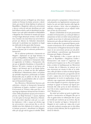 72 Arsimi Farmaceutik / Edukimi Farmaceutik 
universitetet private në Shqipëri që, ofron kurse 
studimi në Farmaci ka kaluar procesin e akred-itimit, 
pra mund të ofrojë diploma të njohura në 
Republikën e Shqipërisë, ndërsa dy universitetet 
e tjera jo vetëm që nuk janë akredituar, por nuk 
kanë kaluar as fazën e parë të akreditimit, pra dip-lomat 
e tyre nuk njihen aktualisht në Republikën 
e Shqipërisë. Pas vlerësimit të situatës pas hyrjes 
në fuqi të ligjit aktual për arsimin e lartë, Minis-tria 
e Arsimit u ka nisur këtyre dy universiteteve 
privatë një shkresë, ku theksohet domosdosh-mëria 
për t’u përshtatur me standartet në degët 
me cikël unik, ku bën pjesë edhe Farmacia. 
Por çfarë rruge duhet të ndjekë një i diplo-muar 
në farmaci për të ushtruar profesionin e 
farmacistit? 
Për të ushtruar profesionin e farmacistit në 
Shqipëri i diplomuari në një degë farmacie të 
njohur në Republikën e Shqipërisë si e vlefshme 
për ushtrimin e profesionit të farmacistit duhet 
të regjistrohet në Urdhrin e Farmacistëve dhe 
më pas në Qendrën Kombëtare të Kontrollit të 
Barnave. Në rastin e marrjes së një liçence për 
hapjen e një farmacie apo të një depoje farma-ceutike, 
përveç sa thamë më lart dhe aplikimit 
në Ministrinë e Shëndetësisë, është e nevojshme 
një përiudhë eksperience profesionale në fushën 
farmaceutike prej të paktën tre dhe dy vjetësh 
respektivisht, siç parashikohet edhe në vende të 
tjera të Komunitetit Europian. 
Sot, Ministria e Shëndetësisë liçenson, për 
ushtrimin e detyrës së farmacistit, farmacistë 
të diplomuar në degën e studimit 5 vjeçare (të 
Universitetit të Tiranës), duke qenë kjo e vet-mja 
degë që diplomon farmacistë deri në ditët e 
sotme. Duke përjashtuar një prej universiteteve 
private, me Degë Farmacie 5 vjeçare, diploma 
e të cilit njihet në Europë, Ministria e Shënde-tësisë 
nuk është shprehur ende për sa u për-ket 
diplomave 3 dhe 4 vjeçare që ofrohen nga 
dy universitetet e tjera private dhe se ç’do të 
ndodhë nëse këto diploma do të njihen, pra do 
të kalojnë procesin e akreditimit në Shqipëri, 
edhe pse një gjë nuk ka gjasa të ndodhë. Duke 
patur parasysh se programet e këtyre kurseve 
nuk përputhen me ligjshmërinë europiane për-katëse, 
ku, për më tepër, bazohet edhe ligji ak-tual 
për arsimin e lartë, vihet në pikëpyetje e 
ardhmja e kontigjentëve që po ndjekin studi-met 
në këto dy universitete. 
Shumë i rëndësishëm do të jetë pozicionimi 
i Urdhrit të Farmacistëve, jo vetëm për faktin se 
anëtarësimi në këtë ent është i detyrueshëm për 
të gjithë ata që duan të ushtrojnë profesionin e 
farmacistit, por edhe për faktin që ky institucion 
duhet të mbrojë dhe të garantojë figurën profe-sionale 
të farmacistit. Do të anetarësojë Urdhri 
i Farmacistëve të Shqipërisë farmacistë të diplo-muar 
në ato universitete private që nuk plotë-sojnë 
kërkesat e parashtruara nga Komuniteti 
Europian për Degën e Farmacisë? 
Nëse diplomat 3 dhe 4 vjeçare nuk do të 
njihen në Republikën e Shqipërisë, Urdhri i 
Farmacistëve nuk mund t’i regjistrojë stu-dentët 
që do të pajisen me to. Por, në të njëjtën 
kohë, ai duhet të bashkëpunojë me Ministrinë 
e Arsimit dhe të Shkencës, në mënyrë që të 
mos ekzistojnë më situata të tilla në të ardh-men, 
edhe për faktin se duhet të mbrojë figurën 
profesionale të farmacistit, që sigurisht nuk do 
të jetë e njëjta nëse do të kemi farmacistë të 
papërgatitur në nivele të mjaftueshme të për-caktuara 
nga organizmat nderkombëtare. Cili 
do të ishte impakti të njerëzit e thjeshtë që pre-tendojnë 
të gjejnë në farmaci një figurë pro-fesionale 
dhe etike që ka në dorë shëndetin e 
tyre? Do të ishte i njëjtë besimi i tyre te farma-cisti? 
Mendoj se jo. 
Ky është një realitet që prek të gjithë kat-egorinë 
e farmacistëve në Shqipëri dhe për të 
cilin të gjithë duhet të reflektojmë dhe të jemi 
më kritikë për realitetin që na rrethon. Kjo do 
të bëjë të mundur që figura e farmacistit në 
Shqipëri të zërë vendin që i takon dhe të jetë 
sa më afër realitetit europian për të cilin folëm 
në hyrje të këtij shkrimi, dhe ku të gjithë do të 
donin të shkonin. 
 
