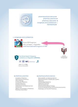 pharmaceutical sciences  
pharmacy practice  
pharmacy education  
congresses and conferences  
membership  
 congresses and conferences 
Future FIP Congresses 
2008, 29 August - 4 September 
68th International Congress of FIP 
 pharmacy practice 
Academic Pharmacy 
Administrative Pharmacy 
Clinical Biology 
Community Pharmacy 
Hospital Pharmacy 
Industrial Pharmacy 
Laboratories and Medicines Con-trol 
Services 
Military and Emergency Pharmacy 
Pharmacy Information 
 pharmaceutical sciences 
Bioavailability and Bioequivalence 
Biopharmaceutics Classifi cation System 
Dissolution 
Individualized Medicine 
Medicinal Chemistry 
Natural Substances 
Pharmaceutical Biotechnology 
Pharmacoepidemiology and pharmacoeconomics 
Radiologic and Nuclear Pharmacy 
2008 17-18 May 
Geneva, Switzerland 
 
URDHËRI 
I FARMACISTËVE 
TË SHQIPËRISË 
 