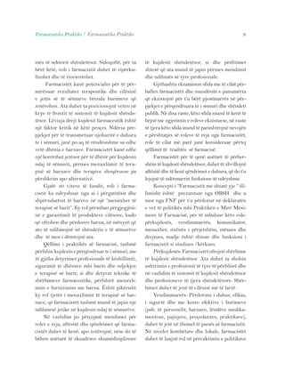 Farmaceutika Praktike / Farmaceutika Praktike 9 
mës të sektorit shëndetësor. Sidoqoftë, për ta 
bërë këtë, roli i farmacistit duhet të ripërku-fizohet 
dhe të riorientohet. 
Farmacistët kanë potencialin për të për-mirësuar 
rezultatet terapeutike dhe cilësinë 
e jetës së të sëmurve brenda burimeve që 
zotërohen. Ata duhet ta pozicionojnë veten në 
krye të frontit të sistemit të kujdesit shënde-tësor. 
Lëvizja drejt kujdesit farmaceutik është 
një faktor kritik në këtë proçes. Ndërsa për-pjekjet 
për të transmetuar njohuritë e duhura 
te i sëmuri, janë po aq të rëndësishme sa edhe 
vetë dhënia e barnave. Farmacistët kanë edhe 
një kontribut jetësor për të dhënë për kujdesin 
ndaj të sëmurit, përmes menaxhimit të tera-pisë 
së barnave dhe terapive shoqëruese pa 
përshkrim apo alternativë. 
Gjatë 40 viteve të fundit, roli i farma-cistit 
ka ndryshuar nga ai i përgatitësit dhe 
shpërndarësit të barnve në një “menaxher të 
terapisë së barit”. Ky rol përmban përgjegjësi-në 
e garantimit të produkteve cilësore, kudo 
që ofrohen dhe përdoren barna, në mënyrë që 
ato të ndihmojnë në shëndetin e të sëmurëve 
dhe të mos i dëmtojnë ata. 
Qëllimi i praktikës së farmacisë, tashmë 
përfshin kujdesin e përqëndruar te i sëmuri, me 
të gjitha detyrimet profesionale të këshillimit, 
sigurimit të dhënave mbi barin dhe ndjekjen 
e terapisë së barit; si dhe detyrat teknike të 
shërbimeve farmaceutike, përfshirë menaxh-imin 
e furnizimim me barna. Është pikërisht 
ky rol tjetër i menaxhimit të terapisë së bar-nave, 
që farmacistët tashmë mund të japin një 
ndihmesë jetike në kujdesin ndaj të sëmurëve. 
Në vazhdim po përçojmë mendimet për 
rolet e reja, aftësitë dhe qëndrimet që farma-cistët 
duhet të kenë, apo zotërojnë, nëse do të 
bëhen anëtarë të skuadrave shumëdisiplinore 
të kujdesit shëndetësor, si dhe përfitimet 
shtesë që ata mund të japin përmes mendimit 
dhe ndihmës së tyre profesionale. 
Gjithashtu ekzaminon sfida me të cilat për-ballen 
farmacistët dhe mundësitë e panumërta 
që ekzistojnë për t’u bërë pjesëmarrës në për-pjekjet 
e përqendruara te i semuri dhe shëndeti 
publik. Në disa raste, këto sfida mund të kenë të 
bëjnë me zgjerimin e roleve ekzistuese, në raste 
të tjera këto sfida mund të parashtrojnë nevojën 
e përshtatjes së roleve të reja nga farmacistët, 
role të cilat më parë janë konsideruar përtej 
qëllimit të traditës së farmacisë. 
Farmacistët për të qenë anëtarë të përher-shëm 
të kujdesit shëndetësor, duhet të zhvillojnë 
aftësitë dhe të kenë qëndrimet e duhura, që do t’u 
lejojnë të ndërmarrin funksione të ndryshme. 
Koncepti i “Farmacistit me shtatë yje “ fil-limisht 
është prezantuar nga OBSH dhe u 
mor nga FNF për t’u përdorur në deklaratën 
e vet të politikës mbi Praktikën e Mirë Mësi-more 
të Farmacisë, për të mbuluar këto role: 
përkujdesës, vendimmarrës, komunikator, 
menaxher, nxënës i përjetshëm, mësues dhe 
drejtues, madje është shtuar dhe funksioni i 
farmacistit si studiues /kërkues. 
Përkujdesës: Farmacistët ofrojnë shërbime 
të kujdesit shëndetësor. Ata duhet ta shohin 
ushtrimin e profesionit të tyre të përfshirë dhe 
në vazhdim të sistemit të kujdesit shëndetësor 
dhe profesioneve të tjera shëndetësore. Shër-bimet 
duhet të jenë të cilësisë më të lartë . 
Vendimmarrës: Përdorimi i duhur, efikas, 
i sigurtë dhe me kosto efektive i burimeve 
(psh. të personelit, barnave, lëndëve medika-mentoze, 
pajisjeve, proçedurave, praktikave), 
duhet të jetë në themel të punës së farmacistit. 
Në nivelet kombëtare dhe lokale, farmacistët 
duhet të luajnë rol në përcaktimin e politikave 
 