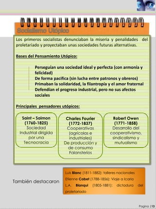 Los primeros socialistas denunciaban la miseria y penalidades del
proletariado y proyectaban unas sociedades futuras alternativas.
Bases del Pensamiento Utópico:
Perseguían una sociedad ideal y perfecta (con armonía y
felicidad)
De forma pacifica (sin lucha entre patronos y obreros)
Primaban la solidaridad, la filantropía y el amor fraternal
Defendían el progreso industrial, pero no sus afectos
sociales
Principales pensadores utópicos:
Pagina |13
Saint – Saimon
(1760-1825)
Sociedad
Industrial dirigida
por una
Tecnocracia
Charles Fourier
(1772-1837)
Cooperativas
(agrícolas e
industriales)
De producción y
de consumo
Falansterios
Robert Owen
(1771-1858)
Desarrollo del
cooperativismo,
sindicalismo y
mutualismo
También destacaron
Luis Blanc (1811-1882): talleres nacionales
Etienne Cabet (1788-1856): Viaje a Icaria
L.A. Blanqui (1805-1881): dictadura del
proletariado
 