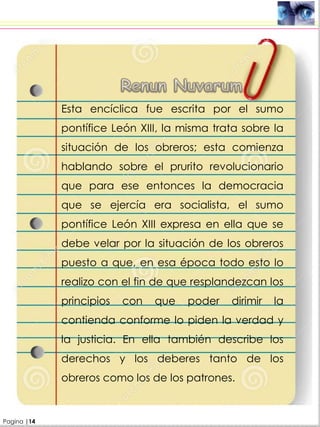 .
Esta encíclica fue escrita por el sumo
pontífice León XIII, la misma trata sobre la
situación de los obreros; esta comienza
hablando sobre el prurito revolucionario
que para ese entonces la democracia
que se ejercía era socialista, el sumo
pontífice León XIII expresa en ella que se
debe velar por la situación de los obreros
puesto a que, en esa época todo esto lo
realizo con el fin de que resplandezcan los
principios con que poder dirimir la
contienda conforme lo piden la verdad y
la justicia. En ella también describe los
derechos y los deberes tanto de los
obreros como los de los patrones.
Pagina |14
 