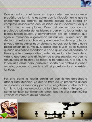 Pagina |15
Continuando con el tema, es importante mencionar que el
propósito de la misma es cavar con la situación en la que se
encuentran los obreros, así mismo expuso que estaba en
completo desacuerdo con las ideas de los socialistas ya que
critica mucho sus planes. Como el de acabar con la
propiedad privada de los bienes y que en su lugar todos los
bienes fueran iguales y administrados por las personas que
rigen el municipio o gobiernan las nación. Lo que León XIII
decía con esta encíclica es que el derecho de la propiedad
privada de los bienes es un derecho natural, por lo tanto no se
podía privar de él, ya que, decía que si Dios así lo hubiera
querido nos habría mandado a cada quien con el pedazo de
tierra que le correspondiera, además, es la naturaleza de la
vida la que creo esta distinción de clases sociales, ya que no
son iguales los talentos de todos, ni la habilidad, ni la salud, ni
lo son las fuerzas, pero también es cierto que ambos se deben
respeto, porque no puede existir el proletariado si no existen
los ricos.
Por otra parte la Iglesia confía en que tienen derechos a
atacar esta situación, ya que se trata de un problema al cual
se le debe dar solución y para esto el gobierno debe realizar
la misma bajo los auspicios de la Iglesia y de la Religión, así
como también confirman sin temor, que sin ellos serán inútiles
y vanos los intentos de los hombres.
 