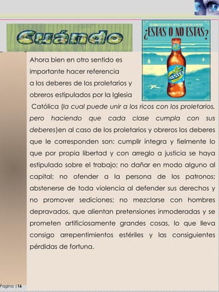 Ahora bien en otro sentido es
importante hacer referencia
a los deberes de los proletarios y
obreros estipulados por la Iglesia
Católica (la cual puede unir a los ricos con los proletarios,
pero haciendo que cada clase cumpla con sus
deberes)en al caso de los proletarios y obreros los deberes
que le corresponden son: cumplir íntegra y fielmente lo
que por propia libertad y con arreglo a justicia se haya
estipulado sobre el trabajo; no dañar en modo alguno al
capital; no ofender a la persona de los patronos;
abstenerse de toda violencia al defender sus derechos y
no promover sediciones; no mezclarse con hombres
depravados, que alientan pretensiones inmoderadas y se
prometen artificiosamente grandes cosas, lo que lleva
consigo arrepentimientos estériles y las consiguientes
pérdidas de fortuna.
Pagina |16
 