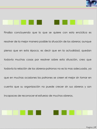 .
Finalizo concluyendo que lo que se quiere con esta encíclica es
resolver de la mejor manera posible la situación de los obreros; aunque
pienso que en esta época, es decir que en la actualidad, quedan
todavía muchas cosas por resolver sobre esta situación, creo que
todavía la relación de los obreros-patronos no es la mas adecuada, ya
que en muchas ocasiones los patrones se creen el mejor sin tomar en
cuenta que su organización no puede crecer sin sus obreros y son
incapaces de reconocer el esfuerzo de muchos obreros.
Pagina |17
 
