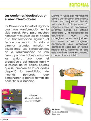 Pagina |4
Las corrientes ideológicas en
el movimiento obrero
La Revolución Industrial significó
una gran transformación en la
vida social. Pero para muchos
hombres y mujeres de la época
esta transformación significó el
fin de un modo de vida y
afrontar grandes miserias y
privaciones. Las consecuencias
de la transformación no solo
preocupó a los trabajadores que
las sufrían, sino que el
espectáculo del trabajo fabril y
la miseria de los barrios obreros
que se formaron en las ciudades
despertó la sensibilidad de
muchas personas, que
comenzaron a pensar formas de
poner fin a la situación.
Dentro y fuera del movimiento
obrero comenzaron a difundirse
ideas para mejorar el nivel de
vida de los trabajadores. En
algunos casos, se propusieron
reformas dentro del sistema
capitalista y la necesidad de
establecer leyes que
protegieran a los trabajadores,
en otros casos, surgieron
pensadores que proponían
cambiar la sociedad en forma
radical. En su conjunto, a todo
este movimiento se le comenzó
a denominar socialista.
Materia:
Relación Obrero
Patronal
Alumna:
Alexandra Cedeño
C.I.: 20,889,608
 
