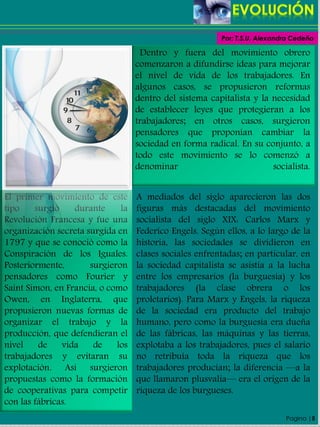 Pagina |5
Dentro y fuera del movimiento obrero
comenzaron a difundirse ideas para mejorar
el nivel de vida de los trabajadores. En
algunos casos, se propusieron reformas
dentro del sistema capitalista y la necesidad
de establecer leyes que protegieran a los
trabajadores; en otros casos, surgieron
pensadores que proponían cambiar la
sociedad en forma radical. En su conjunto, a
todo este movimiento se lo comenzó a
denominar socialista.
El primer movimiento de este
tipo surgió durante la
Revolución Francesa y fue una
organización secreta surgida en
1797 y que se conoció como la
Conspiración de los Iguales.
Posteriormente, surgieron
pensadores como Fourier y
Saint Simon, en Francia, o como
Owen, en Inglaterra, que
propusieron nuevas formas de
organizar el trabajo y la
producción, que defendieran el
nivel de vida de los
trabajadores y evitaran su
explotación. Así surgieron
propuestas como la formación
de cooperativas para competir
con las fábricas.
A mediados del siglo aparecieron las dos
figuras más destacadas del movimiento
socialista del siglo XIX: Carlos Marx y
Federico Engels. Según ellos, a lo largo de la
historia, las sociedades se dividieron en
clases sociales enfrentadas; en particular, en
la sociedad capitalista se asistía a la lucha
entre los empresarios (la burguesía) y los
trabajadores (la clase obrera o los
proletarios). Para Marx y Engels, la riqueza
de la sociedad era producto del trabajo
humano, pero como la burguesía era dueña
de las fábricas, las máquinas y las tierras,
explotaba a los trabajadores, pues el salario
no retribuía toda la riqueza que los
trabajadores producían; la diferencia —a la
que llamaron plusvalía— era el origen de la
riqueza de los burgueses.
Por: T.S.U. Alexandra Cedeño
 
