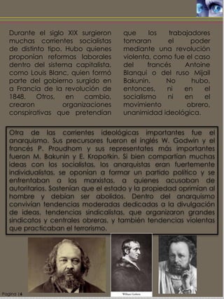 Durante el siglo XIX surgieron
muchas corrientes socialistas
de distinto tipo. Hubo quienes
proponían reformas laborales
dentro del sistema capitalista,
como Louis Blanc, quien formó
parte del gobierno surgido en
a Francia de la revolución de
1848. Otros, en cambio,
crearon organizaciones
conspirativas que pretendían
que los trabajadores
tomaran el poder
mediante una revolución
violenta, como fue el caso
del francés Antoine
Blanqui o del ruso Mijail
Bakunin. No hubo,
entonces, ni en el
socialismo ni en el
movimiento obrero,
unanimidad ideológica.
Pagina |6
Otra de las corrientes ideológicas importantes fue el
anarquismo. Sus precursores fueron el inglés W. Godwin y el
francés P. Proudhom y sus representates más importantes
fueron M. Bakunin y E. Kropotkin. Si bien compartían muchas
ideas con los socialistas, los anarquistas eran fuertemente
individualistas, se oponían a formar un partido político y se
enfrentaban a los marxistas, a quienes acusaban de
autoritarios. Sostenían que el estado y la propiedad oprimían al
hombre y debían ser abolidos. Dentro del anarquismo
convivían tendencias moderadas dedicadas a la divulgación
de ideas, tendencias sindicalistas, que organizaron grandes
sindicatos y centrales obreras, y también tendencias violentas
que practicaban el terrorismo.
 
