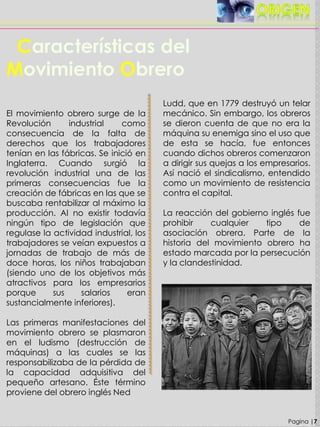 Pagina |7
Características del
Movimiento Obrero
El movimiento obrero surge de la
Revolución industrial como
consecuencia de la falta de
derechos que los trabajadores
tenían en las fábricas. Se inició en
Inglaterra. Cuando surgió la
revolución industrial una de las
primeras consecuencias fue la
creación de fábricas en las que se
buscaba rentabilizar al máximo la
producción. Al no existir todavía
ningún tipo de legislación que
regulase la actividad industrial, los
trabajadores se veían expuestos a
jornadas de trabajo de más de
doce horas, los niños trabajaban
(siendo uno de los objetivos más
atractivos para los empresarios
porque sus salarios eran
sustancialmente inferiores).
Las primeras manifestaciones del
movimiento obrero se plasmaron
en el ludismo (destrucción de
máquinas) a las cuales se las
responsabilizaba de la pérdida de
la capacidad adquisitiva del
pequeño artesano. Éste término
proviene del obrero inglés Ned
Ludd, que en 1779 destruyó un telar
mecánico. Sin embargo, los obreros
se dieron cuenta de que no era la
máquina su enemiga sino el uso que
de esta se hacía, fue entonces
cuando dichos obreros comenzaron
a dirigir sus quejas a los empresarios.
Así nació el sindicalismo, entendido
como un movimiento de resistencia
contra el capital.
La reacción del gobierno inglés fue
prohibir cualquier tipo de
asociación obrera. Parte de la
historia del movimiento obrero ha
estado marcada por la persecución
y la clandestinidad.
 