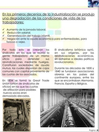 Pagina |8
En los primeros decenios de la industrialización se produjo
una degradación de las condiciones de vida de los
trabajadores:
 Aumento de la jornada laboral.
 Reducción salarial.
 Generalización del trabajo infantil.
 Negación ante la ayuda económica para enfermedades, paro
forzoso o vejez.
Por todo esto se crearon los
sindicatos en los que se reunía la
gente trabajadora de un mismo
oficio para defender sus
reivindicaciones mediante huelgas.
Constituían sociedades de ayuda
mutua, las cuales disponían de cajas
comunes con capital proveniente de
las cuotas de los asociados.
En 1834 se formó la Great Trade
Unión (unión de sindicatos de
oficios) en las que las cuotas
de afiliación para posibles
nuevos socios eran
demasiado elevadas.
El sindicalismo británico optó,
en sus orígenes, por las
reivindicaciones económicas,
sin adherirse a ideales políticos
revolucionarios.
Durante las décadas de 1830 y
1840 se fundaron asociaciones
obreras en los países del
continente europeo, entre los
que se encontraban Alemania,
Francia, España y Bélgica.
 