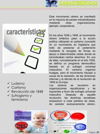 Este movimiento obrero se manifestó
en la mayoría de países industrializados
mediante otras organizaciones,
ejemplo: cooperativas.
En los años 1838 y 1848, el movimiento
obrero británico pasó a la acción
política utilizando el cartismo (consistió
en un movimiento en Inglaterra que
trató de presionar al parlamento
mediante la recogida de firmas en
apoyo a determinadas cartas donde se
reivindicaban ciertos derechos. En una
de ellas, concretamente en el año 1838,
se definía un programa democrático
basado en el sufragio universal
masculino). El cartismo organizó
huelgas, pero el movimiento fracasó a
causa de la represión, de las divisiones
internas y la derrota de la revolución de
1848 en Europa.
Los obreros se reunieron en
organizaciones republicanas y de
izquierdas a favor del sufragio universal
masculino. Después de aquella
revolución, las doctrinas socialistas
empezaron a crear partidos de clase,
de carácter exclusivamente obrero.
Pagina |09
 Ludismo
 Cartismo
 Revolución de 1848
 Sufragismo y
feminismo
 