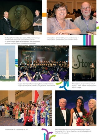 Dr. Murad, Premio Nobel de medicina 1998 entrevistado por           Antonia Mena & Hellmuth Huber, Gerentes Senior /
Steve Hatchett Director de Forever Nutraceuticals/                  Antonia Mena & Hellmuth Huber, Gerentes Senior
Dr. Murad, Prémio Nobel de medicina em 1998 entrevistado
por Steve Hatchett Diretor da Forever Nutraceuticals




                      Equipo directivo de Forever Living Products International /                           Aidan O’Hare, Vicepresidente de FLP
                      Equipa de diracção de Forever Living Products International                           Europa / Aidan O’Hare, Vicepresidente
                                                                                                            de FLP Europa




 Asistentes al SRI / Assistentes no SRI                                             Rex y Sonya Maughan con Miss Sonya World de Forever
                                                                                    Venezuela / Rex e Sonya Maughan com Miss Sonya World
                                                                                    da Forever Venezuela
 