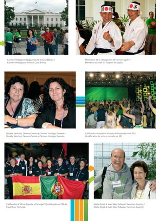 Carmen Hidalgo en las puertas de la Casa Blanca /                  Miembros de la Delegación de Forever Japón /
Carmen Hidalgo em frente à Casa Branca                             Membros do staff da Forever do Japão




Rosalía Sanchez, Gerente Senior y Carmen Hidalgo, Gerente /        Calificados de todo el mundo disfrutando en el SRI /
Rosalía Sanchez, Gerente Senior e Carmen Hidalgo, Gerente          Qualificados de todo o mundo no SRI




Calificados al SRI de España y Portugal / Qualificados ao SRI de           Adela Roset & Joan Marc Salvadé, Gerentes Soaring /
Espanha e Portugal                                                         Adela Roset & Joan Marc Salvadé, Gerentes Soaring
 