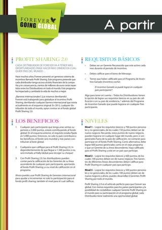 A partir

PROFIT SHARING 2.0                                                 REQUISITOS BÁSICOS
CADA DISTRIBUIDOR DE FOREVER VA A TENER MAS                        •    Debes ser un Gerente Reconocido que este activo cada
OPORTUNIDADES PARA HACER MAS DINERO EN CUAL-                            mes durante el periodo de incentivo.
QUIER PAIS DEL MUNDO…
                                                                   •    Debes calificar para el bono de liderazgo.
Hace muchos años, Forever presentó un generoso sistema de
incentivos llamado Profit Sharing. Este programa pretende que      •    Tienes que haber calificado para el Programa de Incen-
cada distribuidor tenga acceso al éxito financiero de la compa-         tivo Ganado (incentivo coche)
ñía y en consecuencia, cientos de millones de euros serán repar-
                                                                             El incentivo Ganado se puede lograr en cualquier
tidos entre los Distribuidores en todo el mundo. Este programa
                                                                             país participante*.
ha impactado y cambiado la vida de muchos a mejor.
                                                                   Algo para tener en cuenta – Todos los Distribuidores tienen
¿Barreras internacionales? ¡Las estamos derribando!
                                                                   la opción de lograr sus requisitos básicos en su país de cali-
Forever está trabajando para globalizar el incentivo Profit
                                                                   ficación o en su país de residencia.,* además del Programa
Sharing, derribando cualquier barrera internacional que exista
                                                                   de Incentivo Ganado que puede lograrse en cualquier País
actualmente en el esquema original. En 2012, cualquier dis-
                                                                   participante.
tribuidor de todo el mundo, optar a entrar en el fondo global
Profit Sharing 2.0.



LOS BENEFICIOS                                                     NIVELES
1.   Cualquier país participante que tenga unas ventas su-         Nivel 1 – Lograr los requisitos básicos y 700 puntos persona-
     periores a 3.000 puntos, estará contribuyendo al fondo        les y no gerenciales, de los cuales 150 puntos deben ser de
     global. En el esquema anterior, el requisito estaba fijado    nuevo negocio. Recuerda, estos puntos de nuevo negocio,
     en 5.000 puntos. Entonces, no solo tu país contribuirá a      pueden lograrse en cualquier lugar del mundo, pero si son
     los beneficios, el fondo será mundial y más países con-       generados fuera de tu país de calificación, no contarán para
     tribuirán al bote global.                                     participar en el fondo Profit Sharing. Como alternativa, debe
                                                                   lograr 600 puntos gerenciales como en el viejo programa
2.   Cualquiera que califique para el Profit Sharing 2.0, in-      o que un Gerente de su línea descendente, haya calificado
     dependientemente de que llegue a 1.500 puntos o no,           para el Profit Sharing y este en un país que participe.
     será invitado al Rally Global para recoger su cheque!
                                                                   Nivel 2 – Lograr los requisitos básicos y 600 puntos, de los
3.   Con Profit Sharing 2.0, los distribuidores pueden             cuales 100 puntos deben ser de nuevo negocio. Tres Geren-
     contar para la calificación de los Gerentes de su línea       tes de diferentes líneas descendentes deben calificar para
     ascendente de cualquier país participante, aportando          Profit Sharing en cualquier país que participe.
     al fondo Profit Sharing y a su nivel de calificación en el
     programa.                                                     Nivel 3 – Lograr los requisitos básicos y 500 puntos persona-
                                                                   les y no gerenciales, de los cuales 100 puntos deben ser de
Ahora puedes usar Profit Sharing de Gerentes internacional         nuevo negocio y ahora, puedes desarrollar 6 Gerentes Profit
para ayudar a incrementar no solo tu participación para el         Sharing por todo el mundo.
fondo profit sharing, también el nivel para el cual calificas.
                                                                   Profit Sharing 2.0 es el vehículo perfecto para que Forever sea
                                                                   global. Con menos requisitos para los países participantes y la
                                                                   posibilidad de contabilizar cualquier Gerente Profit Sharing en
                                                                   el mundo para su participación en el programa global, cada
                                                                   Distribuidor tiene realmente una oportunidad global.
 