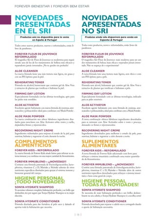 FOREVER BIENESTAR | FOREVER BEM ESTAR



NOVEDADES                                                                      NOVIDADES
PRESENTADAS                                                                    APRESENTADAS
EN EL SRI                                                                      NO SRI
     Productos aún no disponibles para la venta                                   Produtos ainda não disponíveis para venda em
               en España & Portugal                                                           Espanha & Portugal

Todos estos nuevos productos, nuevos o reformulados, están li-                 Todos estes productos, novos e reformulados, estão livres de
bres de parabenes.                                                             parabenos.

FOREVER FLEUR DE JOUVENCE                                                      FOREVER FLEUR DE JOUVENCE
REFORMULADO                                                                    REFORMULADO
El magnífico Kit de Fleur de Jouvence se moderniza para seguir                 O magnifico Kit Fleur de Jouvence mais moderno para ser um
siendo uno de los de los tratamientos de belleza más eficaces y                dos tratamentos de beleza mais eficaz e reparador jamais inven-
reparadores jamás inventados. ¡No te quedes sin probarlo!                      tado. Não se esqueça de o experimentar!

ALOE CLEANSER                                                                  ALOE CLEANSER
La nueva fórmula tiene una más textura más ligera, sin grasa y                 A nova fórmula tem uma textura mais ligeira, sem óleos e com
con un PH óptimo para la piel.                                                 um PH óptimo para a pele.

REHIDRATING TONER                                                              REHIDRATING TONER
Fórmula sin alcohol, humectante que contiene gel de Aloe Vera                  Fórmula sem alcool, hidratante que contém gel de Aloe Vera e
y extractos de plantas que tonifican e hidratan la piel.                       extractos de plantas que tonificam e hidratam a pele.

FIRMING DAY LOTION                                                             FIRMING DAY LOTION
Especialmente formulada con las últimas tecnologías, apto para                 Especialmente formulado com as últimas tecnologías, indicado
las pieles más sensibles.                                                      para as peles sensíveis.

ALOE ACTIVATOR                                                                 ALOE ACTIVATOR
Excelente agente hidratante con nueva fórmula de enzimas, ami-                 Excelente agente hidratante com nova fórmula de enzimas, ami-
noácidos y polisacáridos ideal para combinar con Mask Powder .                 noácidos e polissacáridos, ideal para combinar com a Mask Powder .

ALOE MASK POWDER                                                               ALOE MASK POWDER
La nueva combinación nos ofrece fabulosos ingredientes dise-                   A nova combinação oferece fabulosos ingredientes desenhados
ñados para mezclarse con Aloe Activator sobre rostro y cuello,                 para se misturar com Aloe Activador sobre o rosto e pescoço,
dejándolos firmes y rejuvenecidos.                                             deixando-os firmes e rejuvenescidos.

RECOVERING NIGHT CREME                                                         RECOVERING NIGHT CREME
Ingredientes rediseñados para mejorar el estado de la piel, para               Ingredientes desenhados para melhorar o estado da pele, para
suavizar, hidratar y regenerar el cutis durante la noche.                      suavizar, hidratar e regenerar a cútis durante a noite.

COMPLEMENTOS                                                                   SUPLEMENTOS
ALIMENTICIOS                                                                   ALIMENTARES
FOREVER KIDS – REFORMULADO                                                     FOREVER KIDS – REFORMULADO
La nueva fórmula de Forever Kids añade hierro para reforzar su sis-            A nova fórmula de Forever Kids adicionado com ferro para
tema inmune y se combina con una mayor cantidad de fitonutrientes.             reforçar o sistema imunitário combinado uma maior quantida-
                                                                               de de fitonutrientes.
FOREVER IMMUBLEND – ¡¡¡NOVEDAD!!!
Contiene una fórmula patentada de fructooligosacáridos, lacto-                 FOREVER IMMUBLEND – ¡¡¡NOVIDADE!!!
pferrina, vitaminas C y D, Maitake y Shiitake además de otros                  Contém uma fórmula patenteada de frutooligassacáridos, lacto-
nutrientes específicos diseñados para apoyar el sistema inmune y               pferrina, vitaminas C e D, Maitake e Shiitake além de outros
bienestar general del cuerpo.                                                  nutrientes específicos desenhados para reforçar o sistema imuni-
                                                                               tário e bem-estar geral do corpo.
HIGIENE PERSONAL
¡TODO NOVEDADES!                                                               HIGIENE PESSOAL
SONYA HYDRATE SHAMPOO
                                                                               TODAS AS NOVIDADES!
Si necesitas volumen completo, hidratación profunda y un brillo que            SONYA HYDRATE SHAMPOO
deslumbre, ten por seguro que Sonya Hydrate Shampoo es tu mejor                Se necessita de mais hidratação profunda e um brilho deslum-
elección.                                                                      brante no seu cabelo, o Sonya Hydrate Shampoo é a escolha certa!

SONYA HYDRATE CONDITIONER                                                      SONYA HYDRATE CONDITIONER
Fórmula diseñada para dar fortaleza al pelo seco y dañado al                   Fórmula desenhada para reparar o cabelo seco e estragado dando
aportar toda la hidratación que necesita.                                      o aporte de hidratação necessário.


                                                                      | 16 |
 