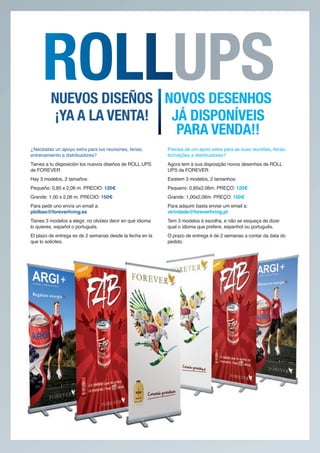 NUEVOS DISEÑOS NOVOS DESENHOS
                                                              UPS
         ¡YA A LA VENTA! JÁ DISPONÍVEIS
                          PARA VENDA!!
¿Necesitas un apoyo extra para tus reuniones, ferias,       Precisa de um apoio extra para as suas reuniões, feiras,
entrenamiento a distribuidores?                             formações a distribuidores?
Tienes a tu disposición los nuevos diseños de ROLL UPS      Agora tem à sua disposição novos desenhos de ROLL
de FOREVER                                                  UPS da FOREVER
Hay 3 modelos, 2 tamaños:                                   Existem 3 modelos, 2 tamanhos:
Pequeño: 0,85 x 2,06 m. PRECIO: 120€                        Pequeno: 0,85x2,06m. PREÇO: 120€
Grande: 1,00 x 2,06 m. PRECIO: 150€                         Grande: 1,00x2,06m. PREÇO: 150€
Para pedir uno envía un email a:                            Para adquirir basta enviar um email a:
pbilbao@foreverliving.es                                    vtrindade@foreverliving.pt
Tienes 3 modelos a elegir, no olvides decir en qué idioma   Tem 3 modelos à escolha, e não se esqueça de dizer
lo quieres, español o portugués.                            qual o idioma que prefere, espanhol ou português.
El plazo de entrega es de 2 semanas desde la fecha en la    O prazo de entrega é de 2 semanas a contar da data do
que lo solicites.                                           pedido.
 
