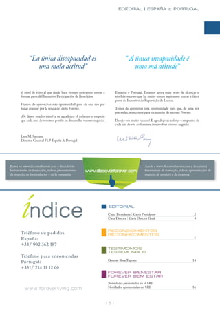 EDITORIAL | ESPAÑA & PORTUGAL




              “La única discapacidad es                                                 “ A única incapacidade é
                 una mala actitud”                                                          uma má atitude”


       el nivel de éxito al que desde hace tiempo aspiramos: entrar a            Espanha e Portugal. Estamos agora mais perto de alcançar o
       formar parte del Incentivo Participación de Beneficios.                   nivel de sucesso que há muito tempo aspiramos: entrar e fazer
                                                                                 parte do Incentivo de Repartição de Lucros.
       Hemos de aprovechar esta oportunidad para de una vez por
       todas avanzar por la senda del éxito Forever.                             Temos de aproveitar esta oportunidade para que, de uma vez
                                                                                 por todas, avançemos para o caminho do sucesso Forever.
       ¡Os deseo mucho éxito! y os agradezco el esfuerzo y empeño
       que cada uno de vosotros ponéis en desarrollar vuestro negocio.           Desejo-vos muito sucesso! E agradeço ao esforço e empenho de
                                                                                 cada um de vós ao fazerem desenvolver o vosso negócio.


       Luis M. Santana
       Director General FLP España & Portugal




Entra en www.discoverforever.com y descubrirás                                                        Aceda a www.discoverforever.com e descubrirá
herramientas de formación, videos, presentaciones      www.discoverforever.com                        ferramentas de formação, videos, apresentações de
de negocio, de los productos y de la compañía.                                                        negócio, de produto e da empresa.




       índice
       Teléfono de pedidos
                                                                          EDITORIAL

                                                                          Carta Presidente | Carta Presidente
                                                                          Carta Director | Carta Director Geral


                                                                          RECONOCIMIENTOS
                                                                          RECONHECIMENTOS
                                                                                                                                          2
                                                                                                                                          4




       España:                                                                                                                            6

       +34/ 902 362 187
                                                                          TESTIMONIOS
                                                                          TESTEMUNHOS
       Telefone para encomendas
                                                                          Gerente Rosa Tugores                                           14
       Portugal:
       +351/ 214 11 12 00
                                                                          FOREVER BIENESTAR
                                                                          FOREVER BEM ESTAR
                                                                          Novedades presentadas en el SRI
          www.foreverliving.com                                           Novidades apresentadas no SRI                                  16



                                                                         | 5 |
 
