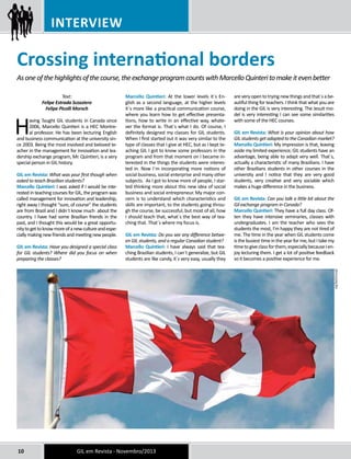 Interview 
Crossing international borders 
As one of the highlights of the course, the exchange program counts with Marcello Quinteri to make it even better 
Text: 
Felipe Estrada Scozziero 
Felipe Picolli Morsch 
Having Taught GIL students in Canada since 
2006, Marcello Quintieri is a HEC Montre-al 
professor. He has been lecturing English 
and business communication at the university sin-ce 
2003. Being the most involved and beloved te-acher 
in the management for innovation and lea-dership 
exchange program, Mr. Quintieri, is a very 
special person in GIL history. 
GIL em Revista: What was your first though when 
asked to teach Brazilian students? 
Marcello Quintieri: I was asked if I would be inte-rested 
in teaching courses for GIL, the program was 
called management for innovation and leadership, 
right away I thought “sure, of course” the students 
are from Brazil and I didn´t know much about the 
country. I have had some Brazilian friends in the 
past, and I thought this would be a great opportu-nity 
to get to know more of a new culture and espe-cially 
making new friends and meeting new people. 
GIL em Revista: Have you designed a special class 
for GIL students? Where did you focus on when 
preparing the classes? 
Marcello Quintieri: At the lower levels it´s En-glish 
as a second language, at the higher levels 
it´s more like a practical communication course, 
where you learn how to get effective presenta-tions, 
how to write in an effective way, whate-ver 
the format is. That´s what I do. Of course, I 
definitely designed my classes for GIL students. 
When I first started out it was very similar to the 
type of classes that I give at HEC, but as I kept te-aching 
GIL I got to know some professors in the 
program and from that moment on I became in-terested 
in the things the students were interes-ted 
in. Now I´m incorporating more notions of 
social business, social enterprise and many other 
subjects. As I got to know more of people, I star-ted 
thinking more about this new idea of social 
business and social entrepreneur. My major con-cern 
is to understand which characteristics and 
skills are important, to the students going throu-gh 
the course, be successful, but most of all, how 
I should teach that, what´s the best way of tea-ching 
that. That´s where my focus is. 
GIL em Revista: Do you see any difference betwe-en 
GIL students, and a regular Canadian student? 
Marcello Quintieri: I have always said that tea-ching 
Brazilian students, I can´t generalize, but GIL 
students are like candy, it´s very easy, usually they 
10 GIL em Revista - Novembro/2013 
are very open to trying new things and that´s a be-autiful 
thing for teachers. I think that what you are 
doing in the GIL is very interesting. The Jesuit mo-del 
is very interesting I can see some similarities 
with some of the HEC courses. 
GIL em Revista: What is your opinion about how 
GIL students get adapted to the Canadian market? 
Marcello Quintieri: My impression is that, leaving 
aside my limited experience, GIL students have an 
advantage, being able to adapt very well. That´s, 
actually a characteristic of many Brazilians. I have 
other Brazilians students in other courses in the 
university and I notice that they are very good 
students, very creative and very sociable which 
makes a huge difference in the business. 
GIL em Revista: Can you talk a little bit about the 
Gil exchange program in Canada? 
Marcello Quintieri: They have a full day class. Of-ten 
they have intensive seminaries, classes with 
undergraduates. I am the teacher who sees the 
students the most, I’m happy they are not tired of 
me. The time in the year when GIL students come 
is the busiest time in the year for me, but I take my 
time to give class for them, especially because I en-joy 
lecturing them. I get a lot of positive feedback 
so it becomes a positive experience for me. 
DIVULGAÇÃO 
 
