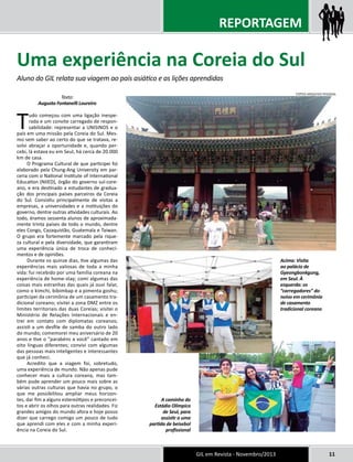 Uma experiência na Coreia do Sul 
Aluno do GIL relata sua viagem ao país asiático e as lições aprendidas 
GIL em Revista - Novembro/2013 11 
Texto: 
Augusto Fontanelli Loureiro 
Tudo começou com uma ligação inespe-rada 
e um convite carregado de respon-sabilidade: 
representar a UNISINOS e o 
país em uma missão pela Coreia do Sul. Mes-mo 
sem saber ao certo do que se tratava, re-solvi 
abraçar a oportunidade e, quando per-cebi, 
lá estava eu em Seul, há cerca de 20.000 
km de casa. 
O Programa Cultural de que participei foi 
elaborado pela Chung-Ang University em par-ceria 
com o National Institute of International 
Education (NIIED), órgão do governo sul-core-ano, 
e era destinado a estudantes de gradua-ção 
dos principais países parceiros da Coreia 
do Sul. Consistiu principalmente de visitas a 
empresas, a universidades e a instituições do 
governo, dentre outras atividades culturais. Ao 
todo, éramos sessenta alunos de aproximada-mente 
trinta países de todo o mundo, dentre 
eles Congo, Cazaquistão, Guatemala e Taiwan. 
O grupo era fortemente marcado pela rique-za 
cultural e pela diversidade, que garantiram 
uma experiência única de troca de conheci-mentos 
e de opiniões. 
Durante os quinze dias, tive algumas das 
experiências mais valiosas de toda a minha 
vida: fui recebido por uma família coreana na 
experiência de home-stay; comi algumas das 
coisas mais estranhas das quais já ouvi falar, 
como o kimchi, bibimbap e a pimenta goshu; 
participei da cerimônia de um casamento tra-dicional 
coreano; visitei a zona DMZ entre os 
limites territoriais das duas Coreias; visitei o 
Ministério de Relações Internacionais e en-trei 
em contato com diplomatas coreanos; 
assisti a um desfile de samba do outro lado 
do mundo; comemorei meu aniversário de 20 
anos e tive o “parabéns a você” cantado em 
oito línguas diferentes; convivi com algumas 
das pessoas mais inteligentes e interessantes 
que já conheci. 
Acredito que a viagem foi, sobretudo, 
uma experiência de mundo. Não apenas pude 
conhecer mais a cultura coreana, mas tam-bém 
pude aprender um pouco mais sobre as 
várias outras culturas que havia no grupo, o 
que me possibilitou ampliar meus horizon-tes, 
dar fim a alguns estereótipos e preconcei-tos 
e abrir os olhos para outras realidades. Fiz 
grandes amigos do mundo afora e hoje posso 
dizer que carrego comigo um pouco de tudo 
que aprendi com eles e com a minha experi-ência 
na Coreia do Sul. 
REPORTAGEM 
Acima: Visita 
ao palácio de 
Gyeongbonkgung, 
em Seul. À 
esquerda: os 
“carregadores” do 
noivo em cerimônia 
de casamento 
tradicional coreano 
A caminho do 
Estádio Olímpico 
de Seul, para 
assistir a uma 
partida de beisebol 
profissional 
FOTOS ARQUIVO PESSOAL 
 