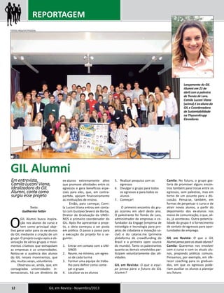 REPORTAGEM 
Texto: 
Guilherme Fetter 
O GIL Alumni busca inspira-ção 
nos alunos do curso e 
tem como principal obje-tivo 
gerar valor para os ex-alunos 
do GIL mediante a criação de um 
grupo. O projeto surgiu após a ob-servação 
de vários grupos e movi-mentos 
criativos que extrapolam 
as empresas e as universidades. 
Notou-se a ausência dos alunos 
do GIL nesses movimentos, que 
são, muitas vezes, voluntários. 
Observou-se, ainda, que, em 
consagradas universidades in-ternacionais, 
há um diretório de 
ex-alunos extremamente ativo 
que promove atividades entre os 
egressos e gera benefícios espe-ciais 
para eles, que, em contra-partida, 
apoiam financeiramente 
as instituições de ensino. 
Então, para começar, Cami-la 
Luconi Viana entrou em conta-to 
com Gustavo Severo de Borba, 
Diretor de Graduação da UNISI-NOS 
e primeiro coordenador do 
GIL. Após lhe apresentar o proje-to, 
a ideia começou a ser posta 
em prática. O passo a passo para 
a execução do projeto foi o se-guinte: 
1. Entrar em contato com a UNI-SINOS 
2. Reunir, no mínimo, um egres-so 
de cada turma 
3. Formar uma equipe de traba-lho 
para definir como come-çar 
o grupo 
4. Localizar os ex-alunos 
12 GIL em Revista - Novembro/2013 
5. Realizar pesquisa com os 
egressos 
6. Divulgar o grupo para todos 
os egressos e para todos os 
alunos 
7. Começar! 
O primeiro encontro do gru-po 
ocorreu em abril deste ano. 
O palestrante foi Tomás de Lara, 
administrador de empresas e co-fundador 
da Engage (empresa de 
estratégia e tecnologia para pro-jetos 
de cidadania e inovação so-cial) 
e do catarse.me (primeira 
plataforma de crowdfunding do 
Brasil e a primeira open source 
do mundo). Tanto os palestrantes 
quanto os demais envolvidos par-ticipam 
voluntariamente das ati-vidades. 
GIL em Revista: O que a equi-pe 
pensa para o futuro do GIL 
Alumni? 
Camila: No futuro, o grupo gos-taria 
de promover alguns encon-tros 
também para trocas entre os 
egressos, sem palestras, mas em 
torno de um assunto para a dis-cussão. 
Pensa-se, também, em 
formas de perpetuar o curso e de 
atrair novos alunos, a partir do 
depoimento dos ex-alunos nos 
meios de comunicação, o que, ali-ás, 
já aconteceu. Outra potencia-lidade 
do grupo é o fornecimento 
de contato de egressos para opor-tunidades 
de emprego. 
GIL em Revista: O que o GIL 
Alumni pensa para os atuais alunos? 
Camila: Queremos nos envolver 
com o curso e com os atuais alu-nos, 
propondo práticas comuns. 
Pensamos, por exemplo, em ofe-recer 
coaching para os graduan-dos, 
em que os egressos pode-riam 
auxiliar os alunos a planejar 
seu futuro. 
GIL Alumni 
Em entrevista, 
Camila Luconi Viana, 
idealizadora do GIL 
Alumni, conta como 
surgiu esse projeto 
Lançamento do GIL 
Alumni em 23 de 
abril com a palestra 
de Tomás de Lara. 
Camila Luconi Viana 
(acima) é ex-aluna do 
GIL e Coordenadora 
de Sustentabilidade 
na ThyssenKrupp 
Elevadores 
FOTOS ARQUIVO PESSOAL 
 