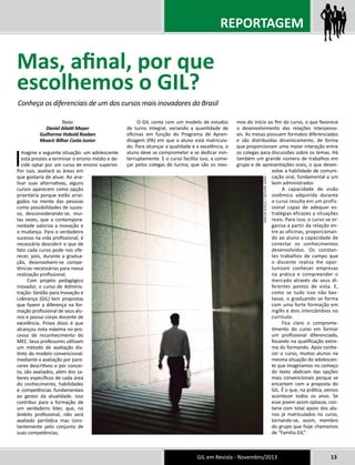 REPORTAGEM 
GIL em Revista - Novembro/2013 13 
Texto: 
Daniel Aliatti Mayer 
Guilherme Hobold Roeben 
Moacir Bilhar Costa Junior 
Imagine a seguinte situação: um adolescente 
está prestes a terminar o ensino médio e de-cide 
optar por um curso de ensino superior. 
Por isso, avaliará as áreas em 
que gostaria de atuar. Ao ana-lisar 
suas alternativas, alguns 
cursos aparecem como opção 
prioritária porque estão arrai-gados 
na mente das pessoas 
como possibilidades de suces-so, 
desconsiderando-se, mui-tas 
vezes, que a contempora-neidade 
valoriza a inovação e 
a mudança. Para o verdadeiro 
sucesso na vida profissional, é 
necessário descobrir o que de 
fato cada curso pode nos ofe-recer, 
pois, durante a gradua-ção, 
desenvolvem-se compe-tências 
necessárias para nossa 
realização profissional. 
Com projeto pedagógico 
inovador, o curso de Adminis-tração: 
Gestão para Inovação e 
Liderança (GIL) tem propostas 
que fazem a diferença na for-mação 
profissional de seus alu-nos 
e possui corpo docente de 
excelência. Prova disso é que 
alcançou nota máxima no pro-cesso 
de reconhecimento do 
MEC. Seus professores utilizam 
um método de avaliação dis-tinto 
do modelo convencional: 
mediante a avaliação por pare-ceres 
descritivos e por concei-to, 
são avaliados, além dos sa-beres 
específicos de cada área 
do conhecimento, habilidades 
e competências fundamentais 
ao gestor da atualidade. Isso 
contribui para a formação de 
um verdadeiro líder, que, no 
âmbito profissional, não será 
avaliado periódica mas cons-tantemente 
pelo conjunto de 
suas competências. 
O GIL conta com um modelo de estudos 
de turno integral, variando a quantidade de 
oficinas em função do Programa de Apren-dizagem 
(PA) em que o aluno está matricula-do. 
Para alcançar a qualidade e a excelência, o 
aluno deve se comprometer e se dedicar inin-terruptamente. 
E o curso facilita isso, a come-çar 
pelos colegas de turma, que são os mes-mos 
do início ao fim do curso, o que favorece 
o desenvolvimento das relações interpesso-ais. 
As mesas possuem formatos diferenciados 
e são distribuídas dinamicamente, de forma 
que proporcionam uma maior interação entre 
os colegas para discussões sobre os temas. Há 
também um grande número de trabalhos em 
grupo e de apresentações orais, o que desen-volve 
a habilidade de comuni-cação 
oral, fundamental a um 
bom administrador. 
A capacidade de visão 
sistêmica adquirida durante 
o curso resulta em um profis-sional 
capaz de adequar es-tratégias 
eficazes a situações 
reais. Para isso, o curso se or-ganiza 
a partir da relação en-tre 
as oficinas, proporcionan-do 
ao aluno a capacidade de 
conectar os conhecimentos 
desenvolvidos. Os constan-tes 
trabalhos de campo que 
o discente realiza lhe opor-tunizam 
conhecer empresas 
na prática e compreender o 
mercado através de seus di-ferentes 
pontos de vista. E, 
como se tudo isso não bas-tasse, 
o graduando se forma 
com uma forte formação em 
inglês e dois intercâmbios no 
currículo. 
Fica claro o comprome-timento 
do curso em formar 
um profissional diferenciado, 
focando na qualificação extre-ma 
do formando. Após conhe-cer 
o curso, muitos alunos na 
mesma situação do adolescen-te 
que imaginamos no começo 
do texto abdicam das opções 
mais convencionais porque se 
encantam com a proposta do 
GIL. É o que, na prática, vemos 
acontecer todos os anos. Se 
esse jovem assim optasse, con-taria 
com total apoio dos alu-nos 
já matriculados no curso, 
tornando-se, assim, membro 
do grupo que hoje chamamos 
de “Família GIL”. 
Mas, afinal, por que 
escolhemos o GIL? 
Conheça os diferenciais de um dos cursos mais inovadores do Brasil 
andy naylor / stock.xchng 
 