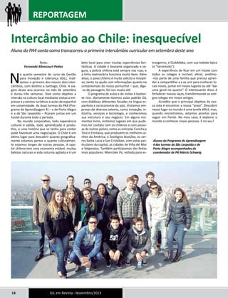 REPORTAGEM 
Intercâmbio ao Chile: inesquecível 
Aluno do PA4 conta como transcorreu o primeiro intercâmbio curricular em setembro deste ano 
Texto: 
Fernando Bitencourt Patias 
No quarto semestre do curso de Gestão 
para Inovação e Liderança (GIL), reali-zamos 
o primeiro dos nossos dois inter-câmbios, 
com destino a Santiago, Chile. A via-gem 
deste ano ocorreu no mês de setembro 
e durou três semanas. Teve como objetivo a 
imersão na cultura local mediante visitas a em-presas 
e a pontos turísticos e aulas de espanhol 
em universidade. As duas turmas do PA4 (Pro-grama 
de Aprendizagem 4) – a de Porto Alegre 
e a de São Leopoldo – ficaram juntas em um 
hostel durante todo o período. 
No mundo corporativo, toda experiência 
cultural é válida, todo aprendizado é produ-tivo, 
e uma história que se tenha para contar 
pode favorecer uma negociação. O Chile é um 
ótimo lugar para descobrir quanto geografica-mente 
estamos pertos e quanto culturalmen-te 
estamos longes de outras pessoas. A capi-tal 
chilena tem uma economia estável, muitas 
belezas naturais e vida noturna agitada e é um 
belo local para viver muitas experiências fan-tásticas. 
A cidade é bastante organizada e se-gura, 
a polícia chilena está sempre nas ruas, e 
a linha metroviária funciona muito bem. Além 
disso, o povo chileno é muito solícito e recepti-vo, 
tanto na ajuda com informações quanto na 
compreensão do nosso portunhol – que, diga- 
-se de passagem, foi-nos muito útil. 
O programa de aulas e de visitas é bastan-te 
rico: diariamente tivemos aulas padrão GIL 
com didáticas diferentes focadas na língua es-panhola 
e na economia do país. Visitamos em-presas 
de diversos setores, como inovação, in-dústria, 
serviços e tecnologia, e conhecemos 
sua estrutura e seu negócio. Em alguns mo-mentos 
livres, visitamos lugares em que pude-mos 
ter contato com os chilenos e com pesso-as 
de outros países, como as vinícolas Concha y 
Toro e Emiliana, que produzem os melhores vi-nhos 
da América, o Zoológico BuinZoo, os cer-ros 
Santa Lucia e San Cristóban, com vistas par-ticulares 
da capital, as cidades de Viña del Mar 
e Valparaíso. Também participamos das festas 
mais populares: Miercoles Po, voltada para es-trangeiros, 
14 GIL em Revista - Novembro/2013 
e ClubMatta, com sua bebida típica 
(o “terremoto”). 
A experiência de ficar em um hostel com 
todos os colegas é incrível; afinal, sentimo- 
-nos parte de uma família que precisa apren-der 
a compartilhar e a se unir para conhecer lo-cais 
novos, jantar em novos lugares ou até “dar 
uma geral no quarto”. O interessante disso é 
fortalecer nossos laços, transformando os anti-gos 
colegas em novos amigos. 
Acredito que o principal objetivo da nos-sa 
vida é encontrar a nossa “praia”. Descobrir 
nosso lugar no mundo é uma tarefa difícil, mas, 
quando encontramos, estamos prontos para 
seguir em frente. No meu caso, é explorar o 
mundo e conhecer novas pessoas. E no seu? 
Alunos do Programa de Aprendizagem 
4 das turmas de São Leopoldo e de 
Porto Alegre acompanhados do 
coordenador de PA Márcio Schweig 
Arquivo pessoal 
 