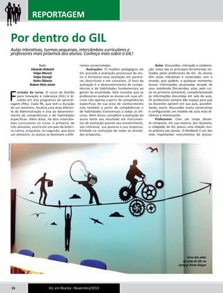 REPORTAGEM 
Texto: 
Eduardo Rabaioli 
Felipe Morsch 
Felipe Stumpf 
Pedro Oliveira 
Rubem Klein Júnior 
Formato do curso: O curso de Gestão 
para Inovação e Liderança (GIL) é di-vidido 
em oito programas de aprendi-zagem 
(PAs). Cada PA, que tem a duração 
de um semestre, focaliza uma área diferen-te 
da Administração e visa ao desenvolvi-mento 
de competências e de habilidades 
específicas. Além disso, há dois intercâm-bios 
curriculares no curso: o primeiro, de 
três semanas, ocorre em um país da Améri-ca 
Latina, enquanto, no segundo, que dura 
um semestre, os alunos se destinam a dife-rentes 
universidades. 
Avaliações: O modelo pedagógico do 
GIL procede à avaliação processual do alu-no 
e formaliza essa avaliação em parece-res 
descritivos e em conceitos. O foco da 
avaliação é o desenvolvimento de compe-tências 
e de habilidades fundamentais ao 
gestor da atualidade. Vale ressaltar que os 
professores avaliam os alunos em suas ofi-cinas 
não apenas a partir de competências 
específicas de sua área de conhecimento 
mas também a partir de competências e 
de habilidades transversais a todas as ofi-cinas. 
Além disso, compõem a avaliação do 
aluno tanto seu resultado em instrumen-tos 
de avaliação quanto seu envolvimento, 
seu interesse, sua postura e sua responsa-bilidade 
na realização de todas as ativida-des 
propostas. 
16 GIL em Revista - Novembro/2013 
Aulas: Discussões, interação e colabora-ção: 
estas são as principais ferramentas uti-lizadas 
pelos professores do GIL. Os alunos 
têm aulas interativas e conectadas com o 
mundo, pois podem, a qualquer momento, 
buscar informações atualizadas através de 
seus notebooks (fornecidos, aliás, pelo cur-so 
no primeiro semestre), complementando 
as informações discutidas em sala de aula. 
Os professores sempre dão espaço para que 
os discentes opinem em sua aula, possibili-tando, 
assim, discussões muito construtivas 
e configurando um modelo de aula mais di-nâmico 
e interessante. 
Professores: Com um corpo docen-te 
composto, em sua maioria, por doutores, 
o colegiado do GIL possui uma relação mui-to 
próxima aos alunos. O feedback é um dos 
mais importantes instrumentos do proces- 
Por dentro do GIL 
Aulas interativas, turmas pequenas, intercâmbios curriculares e 
professores mais próximos dos alunos. Conheça mais sobre o GIL! 
Uma das salas 
de aula do GIL no 
campus Porto Alegre 
ARQUIVO PESSOAL 
 