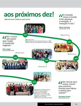 aos próximos dez! 
fatos do curso e todas as suas turmas 
Terceira turma 
No processo de reconhecimento do curso, o MEC 
avaliou o GIL com nota máxima em todos os critérios 
Quarta turma 
Quinta turma 
Sexta turma 
GIL em Revista - Novembro/2013 19 
Sétima turma 
Ingressam a décima primeira 
turma em São Leopoldo e a 
terceira em Porto Alegre 
O terceiro currículo em São 
Leopoldo e o segundo em Porto 
Alegre entram em vigor 
Primeiro encontro do GIL Alumni 
“GIL: formar para 
inovar, instruir 
para construir, 
orientar para liderar 
e sonhar para 
realizar!” 
Alexandre Pereira 
Coordenador de PA 
“GIL: o curso 
para quem 
quer mudar 
o mundo dos 
negócios.” 
Aline Jaeger 
Coordenadora de PA 
“A inovação 
move o mundo. 
O GIL promove 
a inovação. A 
inovação é o GIL.” 
Márcio Schweig 
Coordenador de PA 
2005 
2006 
2007 
2008 
2009 
2013 
 