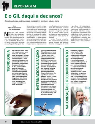 REPORTAGEM 
Texto: 
Rafael Fischborn Bohrer 
Taís Barreto Nunes 
Neste ano, o GIL completa 
DEZ ANOS. Sem dúvida, ain-da 
que se trate de um cur-so 
novo, vem ganhando cada vez 
mais representatividade dentro 
e fora da UNISINOS. Para os atu-ais 
alunos, com certeza, é motivo 
de orgulho poder fazer parte des-te 
momento memorável, em que 
podemos afirmar que o curso já se 
firmou e só tende a surpreender 
os que com ele se envolvem. São 
dez anos de crescimento, de expe-riências, 
de tentativas, de mudan-ças 
e, principalmente, de extremo 
conhecimento. E, neste momen-to 
marcante, gostaríamos de pre-ver 
um pouco do futuro dessa his-tória. 
Fomos ousados e decidimos 
imaginar o curso daqui a mais dez 
20 GIL em Revista - Novembro/2013 
anos. Para isso, conversamos com 
alguns dos professores e com os 
coordenadores do curso, que nos 
ajudaram a imaginá-lo com vinte 
anos de história. Confira nas cai-xas 
abaixo e ao lado as previsões a 
que chegamos sobre algumas di-mensões. 
Janaína Pimenta Lemos Be-cker, 
coordenadora do curso, nos 
desafia: “gostaria que nós guar-dássemos 
estas páginas da revista 
e que, daqui a 10 anos, pegásse-mos 
essa reportagem e lêssemos 
o quanto das nossas previsões es-tão 
certas”. Pode ficar tranqui-la, 
professora! Guardaremos uma 
edição dessa revista intacta, sob a 
segurança de sete chaves, e com-pararemos 
essas “previsões” à si-tuação 
do nosso querido GIL em 
2023! Sucesso a esse curso mara-vilhoso! 
E o GIL daqui a dez anos? 
Coordenadores e professores do curso fazem previsões sobre o curso 
Pelo que tudo indica, daqui 
a 10 anos, teremos o curso 
ainda mais alinhado às 
novas tecnologias. “As aulas 
serão interativas, com mais 
uso da tecnologia e ainda 
mais online, buscando uma 
aproximação maior com os 
alunos dessa nova geração”, 
disse a coordenadora 
de PA e professora Aline 
Jaeger. O Diretor de 
Graduação da UNISINOS, 
Gustavo Severo de Borba, 
bem como os professores 
Cristiane Carbonel Rabello, 
Diego Alberton e Isamara 
Allegretti, os dois últimos 
também idealizadores do 
curso, ratificam a forte 
relação entre o GIL e as 
novas tecnologias. 
O professor Francisco 
Avatar revela: “Vejo 
o GIL no mercado de 
trabalho muito valorizado 
e reconhecido, a partir 
de dois movimentos: 
o primeiro é o sucesso 
profissional dos egressos do 
curso, que leva um tempo 
para acontecer; o segundo 
é o papel da universidade 
de acompanhar essas 
pessoas, visando a 
aprimorar o curso”. Ainda 
sob a mesma perspectiva, 
Alexandre Pereira espera 
que “o curso seja percebido 
como um diferencial para a 
construção do indivíduo de 
uma maneira competente, 
intensa e entusiasta”. 
Outra forte possibilidade 
futura é o curso se tornar 
ainda mais internacional. 
“O curso estará mais 
internacionalizado, com 
uma sinergia maior da 
UNISINOS e do curso com 
universidades do exterior, 
mas especialmente a partir 
da construção de redes 
ao redor do mundo para 
sua evolução”, salienta 
o coordenador de PA 
e professor Alexandre 
Pereira. Assim como ele, 
a professora Isamara 
Alegretti afirma: “O curso 
também será muito 
beneficiado pelo processo 
de internacionalização da 
UNISINOS e deve oferecer 
oportunidades muito 
interessantes aos alunos 
de entrarem em contato 
com universidades em 
diversas partes do mundo 
e, em consequência, com 
diferentes culturas”. 
TECNOLOGIA 
VALORIZAÇÃO E RECONHECIMENTO 
INTERNACIONALIZAÇÃO 
 