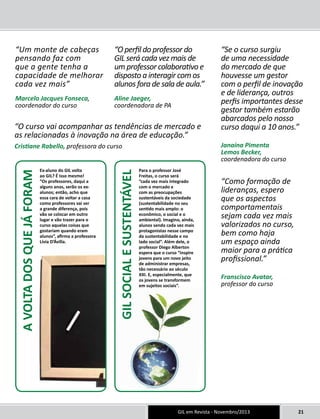 Para o professor José 
Freitas, o curso será 
”cada vez mais integrado 
com o mercado e 
com as preocupações 
sustentáveis da sociedade 
(sustentabilidade no seu 
sentido mais amplo: o 
econômico, o social e o 
ambiental). Imagino, ainda, 
alunos sendo cada vez mais 
protagonistas nesse campo 
da sustentabilidade e no 
lado social”. Além dele, o 
professor Diego Alberton 
espera que o curso “inspire 
jovens para um novo jeito 
de administrar empresas, 
tão necessário ao século 
XXI. E, especialmente, que 
os jovens se transformem 
em sujeitos sociais”. 
GIL em Revista - Novembro/2013 21 
“Um monte de cabeças 
pensando faz com 
que a gente tenha a 
capacidade de melhorar 
cada vez mais” 
Marcelo Jacques Fonseca, 
coordenador do curso 
Ex-aluno do GIL volta 
ao GIL? É isso mesmo! 
“Os professores, daqui a 
alguns anos, serão os ex-alunos; 
então, acho que 
essa cara de voltar a casa 
como professores vai ser 
a grande diferença, pois 
vão se colocar em outro 
lugar e vão trazer para o 
curso aquelas coisas que 
gostariam quando eram 
alunos”, afirma a professora 
Lívia D’Ávilla. 
GIL SOCIAL E SUSTENTÁVEL 
A VOLTA DOS QUE JÁ FORAM 
“Se o curso surgiu 
de uma necessidade 
do mercado de que 
houvesse um gestor 
com o perfil de inovação 
e de liderança, outros 
perfis importantes desse 
gestor também estarão 
abarcados pelo nosso 
curso daqui a 10 anos.” 
Janaína Pimenta 
Lemos Becker, 
coordenadora do curso 
“O perfil do professor do 
GIL será cada vez mais de 
um professor colaborativo e 
disposto a interagir com os 
alunos fora de sala de aula.” 
Aline Jaeger, 
coordenadora de PA 
“O curso vai acompanhar as tendências de mercado e 
as relacionadas à inovação na área de educação.” 
Cristiane Rabello, professora do curso 
“Como formação de 
lideranças, espero 
que os aspectos 
comportamentais 
sejam cada vez mais 
valorizados no curso, 
bem como haja 
um espaço ainda 
maior para a prática 
profissional.” 
Franscisco Avatar, 
professor do curso 
 
