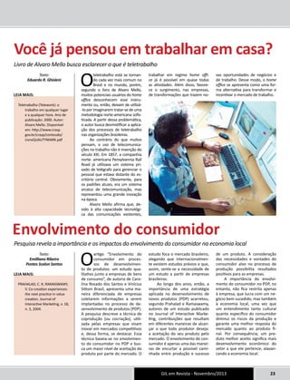 Você já pensou em trabalhar em casa? 
GIL em Revista - Novembro/2013 23 
Livro de Alvaro Mello busca esclarecer o que é teletrabalho 
O teletrabalho está se tornan-do 
cada vez mais comum no 
Brasil e no mundo, porém, 
segundo o livro de Alvaro Mello, 
muitos potenciais usuários do home 
office desconhecem esse instru-mento 
ou, então, deixam de utilizá- 
-lo por imaginarem tratar-se de uma 
metodologia norte-americana sofis-ticada. 
A partir dessa problemática, 
o autor busca desmistificar a aplica-ção 
dos processos de teletrabalho 
nas organizações brasileiras. 
Ao contrário do que muitos 
pensam, o uso de telecomunica-ções 
no trabalho não é invenção do 
século XXI. Em 1857, a companhia 
norte- americana Pensylvannia Rail 
Road já utilizava um sistema pri-vado 
de telégrafo para gerenciar o 
pessoal que estava distante do es-critório 
central. Obviamente, para 
os padrões atuais, era um sistema 
arcaico de telecomunicação, mas 
representou uma grande inovação 
na época. 
Alvaro Mello afirma que, de-vido 
à alta capacidade tecnológi-ca 
das comunicações existentes, 
trabalhar em regime home offi-ce 
já é possível em quase todas 
as atividades. Além disso, favore-ce 
o surgimento, nas empresas, 
de transformações que trazem no-vas 
oportunidades de negócios e 
de trabalho. Desse modo, o home 
office se apresenta como uma for-ma 
alternativa para transformar e 
incentivar o mercado de trabalho. 
O artigo “Envolvimento do 
consumidor em proces-sos 
de desenvolvimen-to 
de produtos: um estudo qua-litativo 
junto a empresas de bens 
de consumo”, de autoria de Caro-lina 
Rosado dos Santos e Vinícius 
Sittoni Brasil, apresenta uma ma-neira 
diferenciada de empresas 
coletarem informações a serem 
implantadas no processo de de-senvolvimento 
de produtos (PDP). 
A pesquisa descreve a técnica de 
coprodução (ou cocriação), utili-zada 
pelas empresas que visam 
inovar em mercados competitivos 
e, dessa forma, se destacar. Essa 
técnica baseia-se no envolvimen-to 
do consumidor no PDP e bus-ca 
um maior nível de aceitação do 
produto por parte do mercado. O 
estudo foca o mercado brasileiro, 
alegando que internacionalmen-te 
existem estudos prévios e que, 
assim, sente-se a necessidade de 
um estudo a partir de empresas 
brasileiras. 
Ao longo dos anos, então, a 
importância de uma estratégia 
aplicada no desenvolvimento de 
novos produtos (PDP) acarretou, 
segundo Prahalad e Ramaswamy, 
autores de um estudo publicado 
no Journal of Interactive Marke-ting, 
contribuições que resultam 
em diferentes maneiras de alcan-çar 
o que todo produtor deseja: 
a aceitação do seu produto pelo 
mercado. O envolvimento do con-sumidor 
é apenas uma das manei-ras 
de encurtar a possível cami-nhada 
entre produção e sucesso 
de um produto. A consideração 
das necessidades e vontades do 
consumidor alvo no processo de 
produção possibilita resultados 
positivos para as empresas. 
A importância do envolvi-mento 
do consumidor no PDP, no 
entanto, não fica restrita apenas 
à empresa, que lucra com um ne-gócio 
bem sucedido, mas também 
à economia local, uma vez que 
um entendimento tanto cultural 
quanto específico do consumidor 
diminui os riscos da produção e 
garante uma melhor resposta do 
mercado quanto ao produto fi-nal. 
Por consequência, um pro-duto 
melhor aceito significa mais 
desenvolvimento econômico do 
setor a que ele pertence, alavan-cando 
a economia local. 
Texto: 
Eduardo R. Ghisleni 
Leia mais: 
Teletrabalho (Telework): o 
trabalho em qualquer lugar 
e a qualquer hora. Ano de 
publicação: 2000. Autor: 
Alvaro Mello. Disponível 
em: http://www.crasp. 
gov.br/crasp/conteudo/ 
LivroQUALITYMARK.pdf 
Envolvimento do consumidor 
Pesquisa revela a importância e os impactos do envolvimento do consumidor na economia local 
Texto: 
Emilliano Ribeiro 
Pontes Scalon Santos 
Leia mais: 
PRAHALAD, C. K; RAMASWAMY, 
V. Co-creation experiences: 
the next practice in value 
creation. Journal of 
Interactive Marketing, v. 18, 
n. 3, 2004. 
 