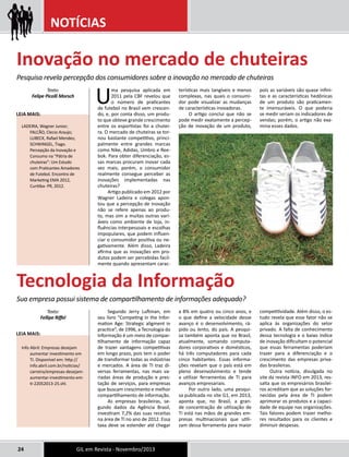 NOTÍCIAS 
Inovação no mercado de chuteiras 
Pesquisa revela percepção dos consumidores sobre a inovação no mercado de chuteiras 
Uma pesquisa aplicada em 
2011 pela CBF revelou que 
o número de praticantes 
de futebol no Brasil vem crescen-do, 
e, por conta disso, um produ-to 
que obteve grande crescimento 
entre os esportistas foi a chutei-ra. 
O mercado de chuteiras se tor-nou 
bastante competitivo, princi-palmente 
entre grandes marcas 
como Nike, Adidas, Umbro e Ree-bok. 
Para obter diferenciação, es-sas 
marcas procuram inovar cada 
vez mais; porém, o consumidor 
realmente consegue perceber as 
inovações implementadas nas 
chuteiras? 
Artigo publicado em 2012 por 
Wagner Ladeira e colegas apon-tou 
que a percepção de inovação 
não se refere apenas ao produ-to, 
mas sim a muitas outras vari-áveis 
como ambiente de loja, in-fluências 
interpessoais e escolhas 
impopulares, que podem influen-ciar 
o consumidor positiva ou ne-gativamente. 
Além disso, Ladeira 
afirma que as inovações em pro-dutos 
podem ser percebidas facil-mente 
quando apresentam carac-terísticas 
Texto: 
Felipe Picolli Morsch 
Leia mais: 
LADEIRA, Wagner Junior; 
FALCÃO, Clecio Araujo; 
LUBECK, Rafael Mendes; 
SCHWINGEL, Tiago. 
Percepção da Inovação e 
Consumo na “Pátria de 
chuteiras”: Um Estudo 
com Praticantes Amadores 
de Futebol. Encontro de 
Marketing EMA 2012, 
Curitiba- PR, 2012. 
24 GIL em Revista - Novembro/2013 
mais tangíveis e menos 
complexas, nas quais o consumi-dor 
pode visualizar as mudanças 
de características inovadoras. 
O artigo conclui que não se 
pode medir exatamente a percep-ção 
de inovação de um produto, 
pois as variáveis são quase infini-tas 
e as características hedônicas 
de um produto são praticamen-te 
imensuráveis. O que poderia 
se medir seriam os indicadores de 
vendas; porém, o artigo não exa-mina 
esses dados. 
Segundo Jerry Luftman, em 
seu livro “Competing in the Infor-mation 
Age: Strategic aligment in 
practice”, de 1996, a Tecnologia da 
Informação é um meio de compar-tilhamento 
de informação capaz 
de trazer vantagens competitivas 
em longo prazo, pois tem o poder 
de transformar todas as indústrias 
e mercados. A área de TI traz di-versas 
ferramentas, nas mais va-riadas 
áreas de produção e pres-tação 
de serviços, para empresas 
que buscam crescimento e melhor 
compartilhamento de informação. 
As empresas brasileiras, se-gundo 
dados da Agência Brasil, 
investiram 7,2% das suas receitas 
na área de TI no ano de 2012. Essa 
taxa deve se estender até chegar 
a 8% em quatro ou cinco anos, e 
o que define a velocidade desse 
avanço é o desenvolvimento, rá-pido 
ou lento, do país. A pesqui-sa 
também aponta que no Brasil, 
atualmente, somando computa-dores 
corporativos e domésticos, 
há três computadores para cada 
cinco habitantes. Essas informa-ções 
revelam que o país está em 
pleno desenvolvimento e tende 
a utilizar ferramentas de TI para 
avanços empresariais. 
Por outro lado, uma pesqui-sa 
publicada no site G1, em 2013, 
aponta que, no Brasil, a gran-de 
concentração de utilização de 
TI está nas mãos de grandes em-presas 
multinacionais que utili-zam 
dessa ferramenta para maior 
competitividade. Além disso, o es-tudo 
revela que esse fator não se 
aplica às organizações do setor 
privado. A falta de conhecimento 
dessa tecnologia e o baixo índice 
de inovação dificultam o potencial 
que essas ferramentas poderiam 
trazer para a diferenciação e o 
crescimento das empresas priva-das 
brasileiras. 
Outra notícia, divulgada no 
site da revista INFO em 2013, res-salta 
que os empresários brasilei-ros 
acreditam que as soluções for-necidas 
pela área de TI podem 
aprimorar os produtos e a capaci-dade 
de equipe nas organizações. 
Tais fatores podem trazer melho-res 
resultados para os clientes e 
diminuir despesas. 
Tecnologia da Informação 
Sua empresa possui sistema de compartilhamento de informações adequado? 
Texto: 
Fellipe Riffel 
Leia mais: 
Info Abril: Empresas desejam 
aumentar investimento em 
TI. Disponível em: http:// 
info.abril.com.br/noticias/ 
carreira/empresas-desejam-aumentar- 
investimento-em-ti- 
22052013-25.shl. 
 