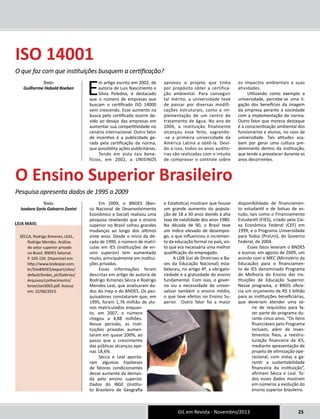 GIL em Revista - Novembro/2013 25 
O que faz com que instituições busquem a certificação? 
Guilherme Hobold Roeben 
Leia mais: 
Texto: 
SÉCCA, Rodrigo Ximenes, LEAL, 
Rodrigo Mendes. Análise 
do setor superior privado 
no Brasil. BNDES Setorial. 
P. 103-156. Disponível em: 
http://www.bndespar.com. 
br/SiteBNDES/export/sites/ 
default/bndes_pt/Galerias/ 
Arquivos/conhecimento/ 
bnset/set3003.pdf. Acesso 
em: 22/06/2013. 
Em artigo escrito em 2002, de 
autoria de Luis Nascimento e 
Silvia Poledna, é destacado 
que o número de empresas que 
buscam o certificado ISO 14000 
vem crescendo. Esse aumento na 
busca pelo certificado ocorre de-vido 
ao desejo das empresas em 
aumentar sua competitividade no 
cenário internacional. Outro fator 
de incentivo é a publicidade ge-rada 
pela certificação da norma, 
que possibilita ações publicitárias. 
Tendo em vista tais bene-fícios, 
em 2002, a UNISINOS 
aprovou o projeto que tinha 
por propósito obter a certifica-ção 
ambiental. Para conseguir 
tal mérito, a universidade teve 
de passar por diversas modifi-cações 
estruturais, como a im-plementação 
de um centro de 
tratamento de água. No ano de 
2004, a instituição finalmente 
alcançou esse feito, sagrando- 
-se a primeira universidade da 
América Latina a obtê-la. Devi-do 
a isso, todos os anos audito-rias 
são realizadas com o intuito 
de comprovar o controle sobre 
os impactos ambientais e suas 
atividades. 
Utilizando como exemplo a 
universidade, percebe-se uma li-gação 
dos benefícios da imagem 
da empresa perante a sociedade 
com a implementação da norma. 
Outro fator que merece destaque 
é a conscientização ambiental dos 
funcionários e alunos, no caso da 
universidade. Tais atitudes aca-bam 
por gerar uma cultura pre-dominante 
dentro da instituição, 
que tende a prevalecer durante os 
anos decorrentes. 
Em 2009, o BNDES (Ban-co 
Nacional de Desenvolvimento 
Econômico e Social) realizou uma 
pesquisa revelando que o ensino 
superior no Brasil sofreu grandes 
mudanças ao longo dos últimos 
vinte anos. Desde o início da dé-cada 
de 1990, o número de matrí-culas 
em IES (instituições de en-sino 
superior) tem aumentado 
muito, principalmente em institui-ções 
privadas. 
Essas informações foram 
descritas em artigo de autoria de 
Rodrigo Ximenes Sécca e Rodrigo 
Mendes Leal, que analisaram da-dos 
do Inep e do BNDES. Os pes-quisadores 
constataram que, em 
1995, foram 1,76 milhão de alu-nos 
matriculados enquan-to, 
em 2007, o número 
chegou a 4,88 milhões. 
Nesse período, as insti-tuições 
privadas aumen-taram 
em quase 200%, ao 
passo que o crescimento 
das públicas alcançou ape-nas 
18,6%. 
Sécca e Leal aponta-ram 
algumas hipóteses 
de fatores condicionantes 
desse aumento da deman-da 
pelo ensino superior. 
Dados do IBGE (Institu-to 
Brasileiro de Geografia 
e Estatística) mostram que houve 
um grande aumento da popula-ção 
de 18 a 30 anos devido à alta 
taxa de natalidade dos anos 1980. 
Na década de 90, o Brasil teve 
um índice elevado de desempre-go, 
o que influenciou o incremen-to 
da educação formal no país, vis-to 
que era necessária uma melhor 
qualificação do empregado. 
A LDB (Lei de Diretrizes e Ba-ses 
da Educação Nacional) esta-beleceu, 
no artigo 4º, a obrigato-riedade 
e a gratuidade do ensino 
fundamental. Com isso, o gover-no 
viu a necessidade de univer-salizar 
também o ensino médio, 
o que teve efeitos no Ensino Su-perior. 
Outro fator foi a maior 
disponibilidade de financiamen-to 
estudantil e de bolsas de es-tudo, 
tais como o Financiamento 
Estudantil (FIES), criado pela Cai-xa 
Econômica Federal (CEF) em 
1999, e o Programa Universidade 
para Todos (ProUni), do Governo 
Federal, de 2004. 
Esses fatos levaram o BNDES 
a assinar, em agosto de 2009, um 
acordo com o MEC (Ministério da 
Educação) para o financiamen-to 
de IES denominado Programa 
de Melhoria do Ensino das Ins-tituições 
de Educação Superior. 
Nesse programa, o BNDS ofere-cia 
um orçamento de R$ 1 bilhão 
para as instituições beneficiárias, 
que deveriam atender uma sé-rie 
de requisitos para fa-zer 
parte do programa du-rante 
cinco anos. “Os itens 
ﬁnanciáveis pelo Programa 
incluem, além de inves-timentos 
ﬁxos, a reestru-turação 
ﬁnanceira da IES, 
mediante apresentação de 
projeto de otimização ope-racional, 
com vistas a ga-rantir 
a sustentabilidade 
ﬁnanceira da instituição”, 
afirmam Sécca e Leal. To-dos 
esses dados mostram 
em números a evolução do 
ensino superior brasileiro. 
IS O 14001 
O Ensino Superior Brasileiro 
Pesquisa apresenta dados de 1995 a 2009 
Texto: 
Isadora Soria Galvarro Zanini 
 