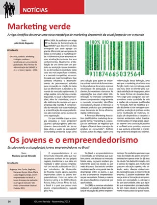 NOTÍCIAS 
Artigo científico descreve uma nova estratégia de marketing decorrente da atual forma de ver o mundo 
Em 2004, foi publicado um artigo 
na Revista de Administração da 
UNIMEP que descreve um fato 
emergente que pode agregar um 
grande diferencial para empresas de 
todos os mercados: o marketing ver-de. 
A administração de empresas re-quer 
atualização constante dos seus 
conhecimentos. Atualmente, a fide-lização 
de um cliente com um pro-duto 
ou serviço já é quase inexisten-te: 
as demandas da sociedade estão 
cada vez mais específicas e voláteis, 
e o mercado competitivo se encon-tra 
cada vez mais homogêneo. Esse 
contexto influencia o desenvolvi-mento 
de pensamentos voltados 
para a inovação e a criação de ideias 
que se diferenciem e atendam a de-manda 
do mercado rapidamente. O 
artigo explica com clareza o marke-ting 
verde, no qual se faz imprescin-dível, 
além da criatividade, uma vi-são 
sistêmica do mercado em que a 
empresa está inserida. A compreen-são 
do mercado e de suas mudanças 
e a identificação de novas preferên-cias 
são essenciais para o sucesso de 
uma organização. 
Em que medida o que se com-pra 
prejudica o meio ambiente? 
Quanto a poluição gerada pelo cres-cimento 
descontrolado de tecno-logia 
afeta a saúde da população? 
O marketing ambiental surge como 
Texto: 
Júlia Grala Nogueira 
Leia mais: 
GIULIANI, Antônio. Marketing 
Ecológico: análise e 
tendências em um ambiente 
globalizado. RAU: Revista de 
Administração da UNIMEP, v. 
2, n. 1, Maio / Agosto – 2004. 
26 GIL em Revista - Novembro/2013 
uma solução para quem se encon-tra 
na área industrial de fornecimen-to 
de produtos e de serviços e possui 
necessidade de adequação a seus 
clientes, fornecedores e terceiros. As 
organizações que visam obter dife-renciação 
no mercado competitivo 
devem compreender integralmente 
o mercado consumidor, identificar 
necessidades, desejos e interesses e 
oferecer produtos que contemplem 
essas demandas de forma eficiente, 
rápida e diferenciada. 
A American Marketing Associa-tion 
(AMA) define marketing da se-guinte 
forma: “marketing é a execu-ção 
das atividades de negócios que 
dirigem o fluxo de bens e serviços do 
produto ao consumidor”. Antônio 
Giuliani, autor do artigo, sugere uma 
reformulação dessa definição, uma 
vez que o marketing atual tem uma 
função muito mais complexa e, cada 
vez mais, deve se orientar pela bus-ca 
da satisfação de longo prazo, além 
de novas formas de atuação deve-rem 
surgir para assegurar aos con-sumidores 
maior qualidade de vida 
e opções de empresas qualificadas 
no mercado. Além de modificar a vi-são 
do cliente e criar vantagem com-petitiva, 
a adoção de práticas verdes 
como reutilização de materiais, re-dução 
de desperdícios e respeito a 
normas ambientais reduz drastica-mente 
custos em longo prazo. Quan-do 
ocorrer uma associação positiva 
e confiável entre produto, empresa 
e sua postura ambiental, o marke-ting 
verde terá atingido seu objetivo. 
O empreendedorismo é um 
tema muito relevante, visto que mui-tas 
pessoas sonham ter seu próprio 
negócio, transformar a sua ideia em 
realidade e obter sucesso empresa-rial. 
Um estudo publicado em 2011 
por estudantes da Universida-de 
Paulista revela alguns aspectos 
importantes sobre os jovens em-preendedores. 
Entre os países da 
América Latina e do BRICS (Brasil, 
Rússia, Índia, China e África do Sul), 
o Brasil é o país que possui mais 
jovens empreendedores, seguido 
pelo Peru. 
No Brasil, o empreendedorismo 
é incentivado por empresas que auxi-liam 
jovens a se destacar no mercado. 
Muitas vezes, os jovens recebem gra-tuitamente 
apoio nas escolas ou por 
meio de cursos. Esse estudo também 
constatou que há uma grande taxa de 
desemprego entre os jovens, o que 
os leva a tornarem-se empreendedo-res 
por necessidade. Todavia, a maioria 
dos jovens brasileiros empreende por 
oportunidade. 
Em 2009, os mesmos estudantes 
realizaram um estudo no Brasil sobre a 
taxa de educação dos jovens empreen-dedores. 
Os resultados apontaram que 
mais da metade dos jovens empreen-dedores 
tem apenas entre 5 e 11 anos 
de estudo. Tais dados têm relação com 
o sucesso do negócio, pois muitos não 
possuem educação superior, não ob-tendo, 
assim, diversos conhecimen-tos 
necessários para o crescimento da 
empresa. É possível estabelecer dife-renças 
entre a formação do empreen-dedor 
por necessidade e a do que o 
faz por oportunidade, visto que aque-les 
que empreendem por oportunida-de 
têm maior estudo e consequente-mente 
maior sucesso do que os outros. 
Marketing verde 
Os jovens e o empreendedorismo 
Estudo revela a situação dos jovens empreendedores no Brasil 
Texto: 
Mariana Lyra de Almeida 
Leia mais: 
Bulgacov, Yára; Cunha, Sieglinde; 
Camargo, Denise; Meza, Maria 
Lúcia; Bulgacov, Sergio. Jovem 
empreendedor no Brasil: a 
busca do espaço da realização 
ou a fuga da exclusão? São 
Paulo: Universidade Estadual 
Paulista. 2011. 
 