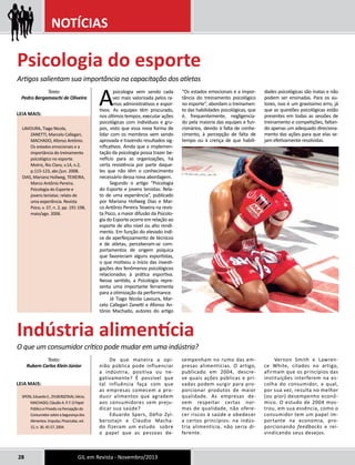 NOTÍCIAS 
A psicologia vem sendo cada 
vez mais valorizada pelos ra-mos 
administrativos e espor-tivos. 
As equipes têm procurado, 
nos últimos tempos, executar ações 
psicológicas com indivíduos e gru-pos, 
visto que essa nova forma de 
lidar com os membros vem sendo 
aprovada e trazendo resultados sig-nificativos. 
Ainda que a implemen-tação 
da psicologia possa trazer be-nefício 
para as organizações, há 
certa resistência por parte daque-les 
que não têm o conhecimento 
necessário dessa nova abordagem. 
Segundo o artigo “Psicologia 
do Esporte e jovens tenistas: Rela-to 
de uma experiência”, publicado 
por Mariana Hollweg Dias e Mar-co 
Antônio Pereira Teixeira na revis-ta 
Psico, a maior difusão da Psicolo-gia 
do Esporte ocorre em relação ao 
esporte de alto nível ou alto rendi-mento. 
Em função do elevado índi-ce 
de aperfeiçoamento de técnicos 
e de atletas, perceberam-se com-portamentos 
de origem psíquica 
que favoreciam alguns esportistas, 
o que motivou o início das investi-gações 
dos fenômenos psicológicos 
relacionados à prática esportiva. 
Nesse sentido, a Psicologia repre-senta 
uma importante ferramenta 
para a otimização da performance. 
Já Tiago Nicola Lavoura, Mar-celo 
Callegari Zanetti e Afonso An-tônio 
Machado, autores do artigo 
28 GIL em Revista - Novembro/2013 
“Os estados emocionais e a impor-tância 
do treinamento psicológico 
no esporte”, abordam o treinamen-to 
das habilidades psicológicas, que 
é, frequentemente, negligencia-do 
pela maioria das equipes e fun-cionários, 
devido à falta de conhe-cimento, 
à percepção de falta de 
tempo ou à crença de que habili-dades 
psicológicas são inatas e não 
podem ser ensinadas. Para os au-tores, 
isso é um gravíssimo erro, já 
que as questões psicológicas estão 
presentes em todas as sessões de 
treinamento e competições, faltan-do 
apenas um adequado direciona-mento 
das ações para que elas se-jam 
efetivamente resolvidas. 
Psicologia do esporte 
Artigos salientam sua importância na capacitação dos atletas 
Texto: 
Pedro Bergamaschi de Oliveira 
Leia mais: 
LAVOURA, Tiago Nicola, 
ZANETTI, Marcelo Callegari, 
MACHADO, Afonso Antônio. 
Os estados emocionais e a 
importância do treinamento 
psicológico no esporte. 
Motriz, Rio Claro, v.14, n.2, 
p.115-123, abr./jun. 2008. 
DIAS, Mariana Hollweg, TEIXEIRA, 
Marco Antônio Pereira. 
Psicologia do Esporte e 
jovens tenistas: relato de 
uma experiência. Revista 
Psico, v. 37, n. 2, pp. 191-198, 
maio/ago. 2006. 
De que maneira a opi-nião 
pública pode influenciar 
a indústria, positiva ou ne-gativamente? 
É possível que 
tal influência faça com que 
as empresas comecem a pro-duzir 
alimentos que agradem 
aos consumidores sem preju-dicar 
sua saúde? 
Eduardo Spers, Défio Zyl-bersztajn 
e Cláudio Macha-do 
fizeram um estudo sobre 
o papel que as pessoas de-sempenham 
no rumo das em-presas 
alimentícias. O artigo, 
publicado em 2004, descre-ve 
quais ações públicas e pri-vadas 
podem surgir para pro-porcionar 
produtos de maior 
qualidade. As empresas de-vem 
respeitar certas nor-mas 
de qualidade, não ofere-cer 
riscos à saúde e obedecer 
a certos princípios: na indús-tria 
alimentícia, não seria di-ferente. 
Vernon Smith e Lawren-ce 
White, citados no artigo, 
afirmam que os princípios das 
instituições interferem na es-colha 
do consumidor, a qual, 
por sua vez, resulta no melhor 
(ou pior) desempenho econô-mico. 
O estudo de 2004 mos-trou, 
em sua essência, como o 
consumidor tem um papel im-portante 
na economia, pro-porcionando 
feedbacks e rei-vindicando 
seus desejos. 
Indústria alimentícia 
O que um consumidor crítico pode mudar em uma indústria? 
Texto: 
Rubem Carlos Klein Júnior 
Leia mais: 
SPERS, Eduardo E., ZYLBERSZTAJN, Décio, 
MACHADO, Cláudio A. P. F. O Papel 
Público e Privado na Percepção do 
Consumidor sobre a Segurança dos 
Alimentos. Impulso, Piracicaba, vol. 
15, n. 36: 45-57, 2004. 
 