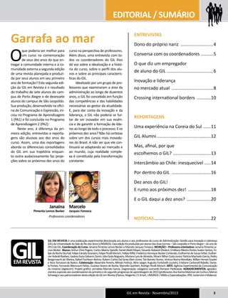 EDITORIAL / SUMÁRIO 
Garrafa ao mar ENTREVISTAS 
Dono do próprio nariz ...........................4 
Conversa com os coordenadores ..........5 
O que diz um empregador 
de aluno do GIL .....................................6 
Inovação e liderança 
no mercado atual ..................................8 
Crossing international borders ............10 
REPORTAGENS 
Uma experiência na Coreia do Sul .......11 
GIL Alumni............................................12 
Mas, afinal, por que 
escolhemos o GIL? ...............................13 
Intercâmbio ao Chile: inesquecível ......14 
Por dentro do GIL ................................16 
Dez anos do GIL! 
E rumo aos próximos dez! ...................18 
E o GIL daqui a dez anos? ....................20 
NOTÍCIAS..............................................22 
GIL em Revista - Novembro/2013 3 
O que poderia ser melhor para 
um curso na comemoração 
de seus dez anos do que en-tregar 
à comunidade interna e à co-munidade 
externa a segunda edição 
de uma revista planejada e produzi-da 
por seus alunos em seu primeiro 
ano de formação? Esta segunda edi-ção 
da GIL em Revista é o resultado 
do trabalho de sete alunos do cam-pus 
de Porto Alegre e de dezessete 
alunos do campus de São Leopoldo. 
Sua produção, desenvolvida na ofici-na 
de Comunicação e Expressão, ini-ciou 
no Programa de Aprendizagem 
1 (PA1) e foi concluída no Programa 
de Aprendizagem 2 (PA2). 
Neste ano, à diferença da pri-meira 
edição, entrevistas e reporta-gens 
são alusivas aos dez anos do 
curso. Assim, uma das reportagens 
aborda os diferenciais consolidados 
do GIL em sua trajetória enquan-to 
outra audaciosamente faz proje-ções 
sobre os próximos dez anos do 
curso na perspectiva de professores. 
Além disso, uma entrevista com to-dos 
os coordenadores do GIL lhes 
dá voz sobre a idealização e a histó-ria 
do curso, sobre o perfil dos alu-nos 
e sobre as principais caracterís-ticas 
do GIL. 
Idealizado por um grupo de pro-fessores 
que examinaram a área da 
administração ao longo de duzentos 
anos, o GIL foi concebido em função 
das competências e das habilidades 
necessárias ao gestor da atualidade. 
E, para dar conta da inovação e da 
liderança, o GIL não poderia se fur-tar 
de ser inovador em sua essên-cia 
e de garantir a formação de líde-res 
ao longo de todo o processo. E os 
próximos dez anos? Não há certezas 
sobre um dos cursos mais inovado-res 
do Brasil. A não ser que ele con-tinuará 
se adaptando ao mercado e 
ao mundo, cuja realidade comple-xa 
é constituída pela transformação 
constante. 
GIL em Revista é uma publicação experimental direcionada aos alunos e aos professores do curso de Administração: Gestão para Inovação e Liderança 
(GIL) da Universidade do Vale do Rio dos Sinos (UNISINOS). Esta edição foi produzida por alunos das duas turmas – São Leopoldo e Porto Alegre – do ano de 
2013 do GIL. Coordenação do Curso: Janaína Pimenta Lemos Becker e Marcelo Jacques Fonseca. REDAÇÃO – Professora orientadora: Janaína Pimenta Le-mos 
Becker. Alunos: Arthur Chini Pogere, Carlos Alberto Spinelli, Daniel Aliatti Mayer, Eduardo Rabaioli Ghisleni, Emilliano Ribeiro Pontes Scalon Santos, Fe-lipe 
da Rocha Stumpf, Felipe Estrada Scozziero, Felipe Picolli Morsch, Fellipe Riffel, Frederico Henrique Bücker Conterato, Guilherme de Souza Fetter, Guilher-me 
Hobold Roeben, Isadora Soria Galvarro Zanini, Júlia Grala Nogueira, Mariana Lyra de Almeida, Moacir Bilhar Costa Junior, Patrícia Machado Garcia, Pedro 
Bergamaschi de Oliveira, Rafael Fischborn Bohrer, Rubem Carlos Dal Santo Klein Júnior, Taís Barreto Nunes, Vinícius Rocha Morellato, Willian Henzel Gossler 
e Yana Tomasoni de Bastos. Colaboração: Alexandre Pereira, Alfredo Fedrizzi, Aline Jaeger, Augusto Fontanelli Loureiro, Cristiane Carbonell Rabello, Danie-la 
Pontes, Fernando Bitencourt Patias, Gustavo Severo de Borba, Marcello Quintieri, Rodrigo Picolli Morsch. ARTE: Agência Experimental de Comunicação 
da Unisinos (Agexcom). Projeto gráfico: jornalista Marcelo Garcia. Diagramação: estagiário Leonardo Rampon Patikowski. AGRADECIMENTOS: agradeci-mentos 
especiais aos coordenadores do primeiro e do segundo programas de aprendizagem de 2013 (professores Ana Karina Marimon da Cunha e Márcio 
Schweig) e aos patrocinadores desta edição da GIL em Revista (Flytour, Magento / E-Smart, UNISINOS / MBAs e Especializações, IPM, IsoService e Makena). 
GIL EM REVISTA 
ARQUIVO PESSOAL 
ARQUIVO PESSOAL 
Janaína 
Pimenta Lemos Becker 
Marcelo 
Jacques Fonseca 
Professores coordenadores 
 