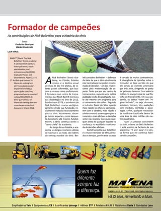 GIL em Revista - Novembro/2013 33 
Leia mais: 
BARLETT, Mark. The Nick 
Bollettieri Tennis Academy: 
A late twentieth-century 
history of tennis, youth 
specialization, and 
entrepreneurship (2012). 
Graduate Theses and 
Dissertations. Paper 12273. 
CT de tênis que formou 10 
líderes do ranking tem 
até ‘musculação ocular’. 
Disponível em http:// 
sportv.globo.com/site/ 
programas/sportv-reporter/ 
noticia/2011/09/ct-de-tenis- 
que-formou-10- 
lideres-do-ranking-tem-ate-musculacao- 
ocular.html. 
Acesso em 10 set. 2013. 
A Nick Bollettieri Tennis Aca-demy, 
na Flórida, Estados 
Unidos, é o destino anual 
de mais de dez mil atletas, de oi-tenta 
países diferentes, que bus-cam 
o sucesso como profissionais. 
E foi sobre esse centro de treina-mentos 
que Mark Barlett escreveu 
sua dissertação no ano de 2012. 
Fundada em 1978, a academia de 
Nick Bollettieri cresceu vertigino-samente 
desde sua fundação, ini-cialmente 
voltada exclusivamente 
para o tênis. Atualmente, abran-ge 
outros esportes, como basque-te, 
beisebol e até mesmo futebol. 
Porém, o tênis continua sendo o 
“carro-chefe” da academia. 
Ao longo de sua história, a aca-demia 
já abrigou inúmeros atletas 
de sucesso e, ao todo, dez líderes 
do ranking mundial do tênis. Bar-lett 
considera Bollettieri – defensor 
da ideia de que o tênis atualmente 
está centralizado no poder e na to-mada 
de decisões – um dos respon-sáveis 
pela modernização do es-porte. 
Tanto que em seu centro de 
treinamentos, segundo uma notícia 
publicada no site do canal Sportv, exis-te 
até mesmo um programa para 
o treinamento dos olhos. Segundo 
o instrutor David da Silva, quanto 
mais rápido os olhos se comunica-rem 
com o cérebro, mais rápido o 
cérebro enviará a mensagem para o 
músculo, e mais efetivas as decisões 
serão nas reações. Isso ajuda qual-quer 
atleta de qualquer esporte na 
confiança, no equilíbrio e na toma-da 
de decisões efetivas. 
Barlett acredita que Bollettieri 
é o maior treinador de tênis de to-dos 
os tempos, porém esse sucesso 
é cercado de muitas controvérsias. 
A divergência de opiniões sobre o 
treinador se deve ao fato de que 
ele serviu ao exército americano 
por três anos, chegando ao posto 
de primeiro tenente. Sua vivência 
militar é o eixo principal de sua filo-sofia 
de treinamento. Em sua aca-demia, 
os atletas vivem em “re-gime 
fechado”, ou seja, dormem, 
estudam, treinam, têm avaliações 
com médicos, dentistas e psicó-logos. 
Enfim, qualquer necessida-de 
cotidiana é realizada dentro de 
uma área de dois milhões de me-tros 
quadrados. 
Quer as pessoas concordem 
ou não, o lema de Nick Bollettie-ri 
está escrito na fachada de sua 
academia: “It ain´t easy”. E é des-sa 
forma que ele continua fabri-cando 
campeões. 
Formador de campeões 
As contribuições de Nick Bollettieri para a história do tênis 
Texto: 
Frederico Henrique 
Bücker Conterato 
 