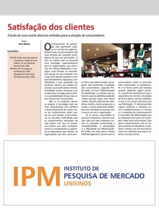 O conhecimento de psicolo-gia 
está ganhando espa-ço 
no mundo dos negócios. 
Muitas vezes, os consumidores são 
mais atraídos por questões psico-lógicas 
do que por promoções. O 
foco no cliente está se tornando 
uma estratégia importantíssima 
para as organizações, que procu-ram 
ter clientes fidelizados e con-seguir 
mais firmeza no mercado. 
Um estudo de caso realizado com 
a loja ALFA aborda questões como 
bom atendimento, segurança, con-fiabilidade 
e boa qualidade dos 
produtos, fatores que podem fa-vorecer 
sua escolha pelos clientes. 
A lealdade auxilia a empresa a ter 
vendas fixas no longo prazo e dimi-nui 
a probabilidade de que eles se-jam 
clientes dos concorrentes. 
Não só as empresas devem 
se adaptar à tecnologia cada vez 
mais desenvolvida, mas também 
o desenvolvimento de outras áre-as 
do conhecimento pode auxi-liar 
em suas vendas. A permanên-cia 
no mercado é dificultada, pois 
os conhecimentos avançados de 
hoje fazem com que as empre-sas 
tenham que estar constante-mente 
se reinventando e superan-do 
as expectativas dos clientes. As 
organizações que têm como pon-to 
forte essa diferenciação conse-guem 
mais facilmente a lealdade 
dos consumidores. Segundo Phi-lip 
Kotler, no livro “Administração 
de Marketing”, os clientes que es-tiverem 
apenas satisfeitos poderão 
mudar quando surgir uma oferta 
melhor. Aqueles plenamente satis-feitos 
estarão menos propensos a 
mudar, e outros altamente satisfei-tos 
criam afinidade emocional com 
a marca ou com a organização. 
Já se tornou necessidade as 
pessoas comprarem, fazendo com 
que cada vez mais empresas sur-jam 
no mercado, aumentando a 
competitividade, a necessidade 
e a dificuldade de diferenciação. 
Jilf Griffin, em texto para a revista 
HSM Management, assume que os 
consumidores estão se tornando 
mais interessados no atendimen-to 
e na forma como são tratados 
quando adquirem algum produ-to. 
A partir do momento em que a 
expectativa do cliente é alcançada 
de forma plena, ele fica satisfeito, 
o que é um ponto essencial para 
sua fidelização. O relacionamento 
sugere confiança e interação en-tre 
o estabelecimento e o cliente, 
e o marketing de relacionamento 
é uma tática de diferenciação que 
as empresas usam para criar vanta-gem 
sobre seus concorrentes. Esse 
pleno relacionamento não se ba-seia 
somente em identificar e satis-fazer 
o cliente, mas sim em tratá-lo 
como um indivíduo que possui va-lores 
e crenças únicas. 
Satisfação dos clientes 
Estudo de caso revela diversos métodos para a atração de consumidores 
Texto: 
Yana Bastos 
Leia mais: 
KOTLER, Philip. Administração de 
marketing: a edição do novo 
milênio. 10. ed. SãoPaulo: 
Prentice Hall, 2001. 
GRIFFIN, Jilf. Um programa 
de fidelização. HSM 
Management. São Paulo, 
Setembro/Outubro, 2001. 
 