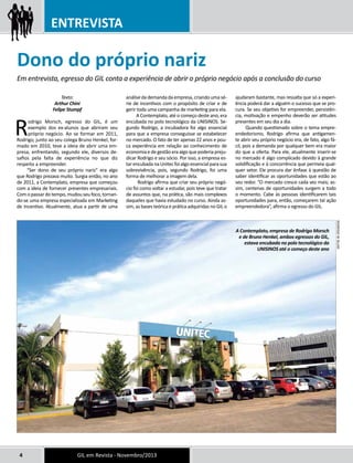 ENTREVISTA 
Dono do próprio nariz 
Em entrevista, egresso do GIL conta a experiência de abrir o próprio negócio após a conclusão do curso 
Texto: 
Arthur Chini 
Felipe Stumpf 
Rodrigo Morsch, egresso do GIL, é um 
exemplo dos ex-alunos que abriram seu 
próprio negócio. Ao se formar em 2011, 
Rodrigo, junto ao seu colega Bruno Henkel, for-mado 
em 2010, teve a ideia de abrir uma em-presa, 
enfrentando, segundo ele, diversos de-safios 
pela falta de experiência no que diz 
respeito a empreender. 
“Ser dono de seu próprio nariz” era algo 
que Rodrigo prezava muito. Surgia então, no ano 
de 2011, a Contemplato, empresa que começou 
com a ideia de fornecer presentes empresariais. 
Com o passar do tempo, mudou seu foco, tornan-do- 
se uma empresa especializada em Marketing 
de Incentivo. Atualmente, atua a partir de uma 
análise da demanda da empresa, criando uma sé-rie 
de incentivos com o propósito de criar e de 
gerir toda uma campanha de marketing para ela. 
A Contemplato, até o começo deste ano, era 
encubada no polo tecnológico da UNISINOS. Se-gundo 
Rodrigo, a incubadora foi algo essencial 
para que a empresa conseguisse se estabelecer 
no mercado. O fato de ter apenas 22 anos e pou-ca 
experiência em relação ao conhecimento de 
economia e de gestão era algo que poderia preju-dicar 
Rodrigo e seu sócio. Por isso, a empresa es-tar 
encubada na Unitec foi algo essencial para sua 
sobrevivência, pois, segundo Rodrigo, foi uma 
forma de melhorar a imagem dela. 
Rodrigo afirma que criar seu próprio negó-cio 
foi como voltar a estudar, pois teve que tratar 
de assuntos que, na prática, são mais complexos 
daqueles que havia estudado no curso. Ainda as-sim, 
as bases teórica e prática adquiridas no GIL o 
4 GIL em Revista - Novembro/2013 
ajudaram bastante, mas ressalta que só a experi-ência 
poderá dar a alguém o sucesso que se pro-cura. 
Se seu objetivo for empreender, persistên-cia, 
motivação e empenho deverão ser atitudes 
presentes em seu dia a dia. 
Quando questionado sobre o tema empre-endedorismo, 
Rodrigo afirma que antigamen-te 
abrir seu próprio negócio era, de fato, algo fá-cil, 
pois a demanda por qualquer bem era maior 
do que a oferta. Para ele, atualmente inserir-se 
no mercado é algo complicado devido à grande 
solidificação e à concorrência que permeia qual-quer 
setor. Ele procura dar ênfase à questão de 
saber identificar as oportunidades que estão ao 
seu redor. “O mercado cresce cada vez mais; as-sim, 
centenas de oportunidades surgem a todo 
o momento. Cabe às pessoas identificarem tais 
oportunidades para, então, começarem tal ação 
empreendedora”, afirma o egresso do GIL. 
A Contemplato, empresa de Rodrigo Morsch 
e de Bruno Henkel, ambos egressos do GIL, 
estava encubada no polo tecnológico da 
UNISINOS até o começo deste ano 
Rodrigo W. Blum 
 