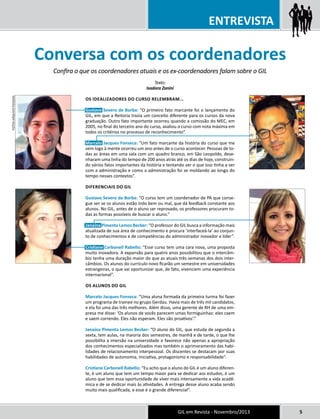 ENTREVISTA 
Conversa com os coordenadores 
Confira o que os coordenadores atuais e os ex-coordenadores falam sobre o GIL 
GIL em Revista - Novembro/2013 5 
Texto: 
Isadora Zanini 
Os idealizadores do curso relembram... 
Gustavo Severo de Borba: “O primeiro fato marcante foi o lançamento do 
GIL, em que a Reitoria trazia um conceito diferente para os cursos da nova 
graduação. Outro fato importante ocorreu quando a comissão do MEC, em 
2005, no final do terceiro ano do curso, avaliou o curso com nota máxima em 
todos os critérios no processo de reconhecimento”. 
Marcelo Jacques Fonseca: “Um fato marcante da história do curso que me 
vem logo à mente ocorreu um ano antes de o curso acontecer. Pessoas de to-das 
as áreas em uma sala com um quadro branco, em São Leopoldo, dese-nharam 
uma linha do tempo de 200 anos atrás até os dias de hoje, construin-do 
vários fatos importantes da história e tentando ver o que isso tinha a ver 
com a administração e como a administração foi se moldando ao longo do 
tempo nesses contextos”. 
Diferenciais do GIL 
Gustavo Severo de Borba: “O curso tem um coordenador de PA que conse-gue 
ver se os alunos estão indo bem ou mal, que dá feedback constante aos 
alunos. No GIL, antes de o aluno ser reprovado, os professores procuram to-das 
as formas possíveis de buscar o aluno.” 
Janaína Pimenta Lemos Becker: “O professor do GIL busca a informação mais 
atualizada de sua área de conhecimento e procura ‘interfaceá-la’ ao conjun-to 
de conhecimentos e de competências do administrador inovador e líder”. 
Cristiane Carbonell Rabello: “Esse curso tem uma cara nova, uma proposta 
muito inovadora. A expansão para quatro anos possibilitou que o intercâm-bio 
tenha uma duração maior do que as atuais três semanas dos dois inter-câmbios. 
Os alunos do currículo novo ficarão um semestre em universidades 
estrangeiras, o que vai oportunizar que, de fato, vivenciem uma experiência 
internacional”. 
OS alunos do GIL 
Marcelo Jacques Fonseca: “Uma aluna formada da primeira turma foi fazer 
um programa de trainee no grupo Gerdau. Havia mais de três mil candidatos, 
e ela foi uma das três melhores. Além disso, uma gerente de RH de uma em-presa 
me disse: ‘Os alunos de vocês parecem umas formiguinhas: eles caem 
e saem correndo. Eles não esperam. Eles são proativos’.” 
Janaína Pimenta Lemos Becker: “O aluno do GIL, que estuda de segunda a 
sexta, tem aulas, na maioria dos semestres, de manhã e de tarde, o que lhe 
possibilita a imersão na universidade e favorece não apenas a apropriação 
dos conhecimentos especializados mas também o aprimoramento das habi-lidades 
de relacionamento interpessoal. Os discentes se destacam por suas 
habilidades de autonomia, iniciativa, protagonismo e responsabilidade”. 
Cristiane Carbonell Rabello: “Eu acho que o aluno do GIL é um aluno diferen-te, 
é um aluno que tem um tempo maior para se dedicar aos estudos, é um 
aluno que tem essa oportunidade de viver mais intensamente a vida acadê-mica 
e de se dedicar mais às atividades. A entrega desse aluno acaba sendo 
muito mais qualificada, e esse é o grande diferencial”. 
fotos ARQUIVO PESSOAL 
 